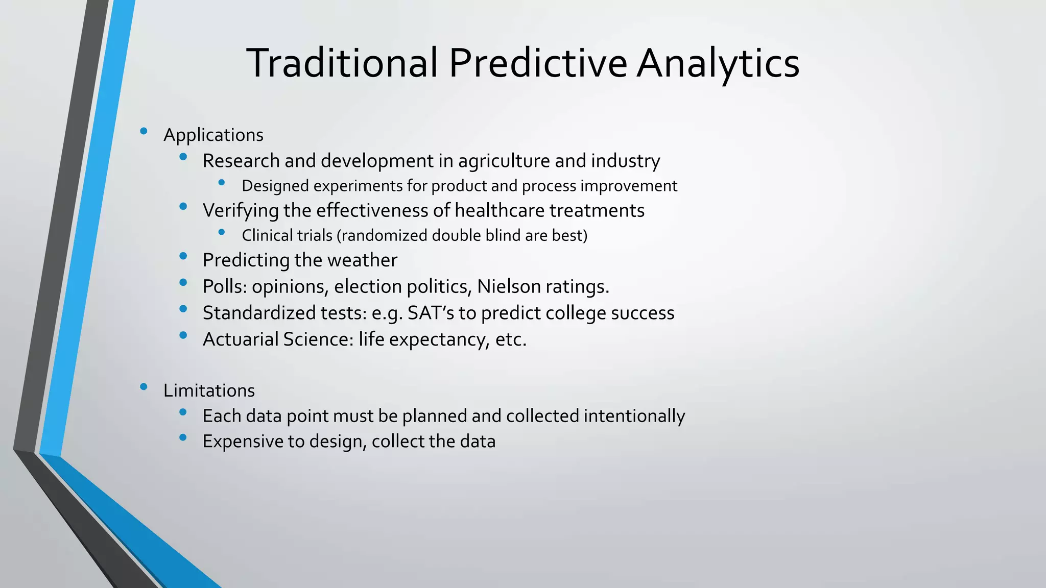 Traditional Predictive Analytics
• Applications
• Research and development in agriculture and industry
• Designed experiments for product and process improvement
• Verifying the effectiveness of healthcare treatments
• Clinical trials (randomized double blind are best)
• Predicting the weather
• Polls: opinions, election politics, Nielson ratings.
• Standardized tests: e.g. SAT’s to predict college success
• Actuarial Science: life expectancy, etc.
• Limitations
• Each data point must be planned and collected intentionally
• Expensive to design, collect the data
 