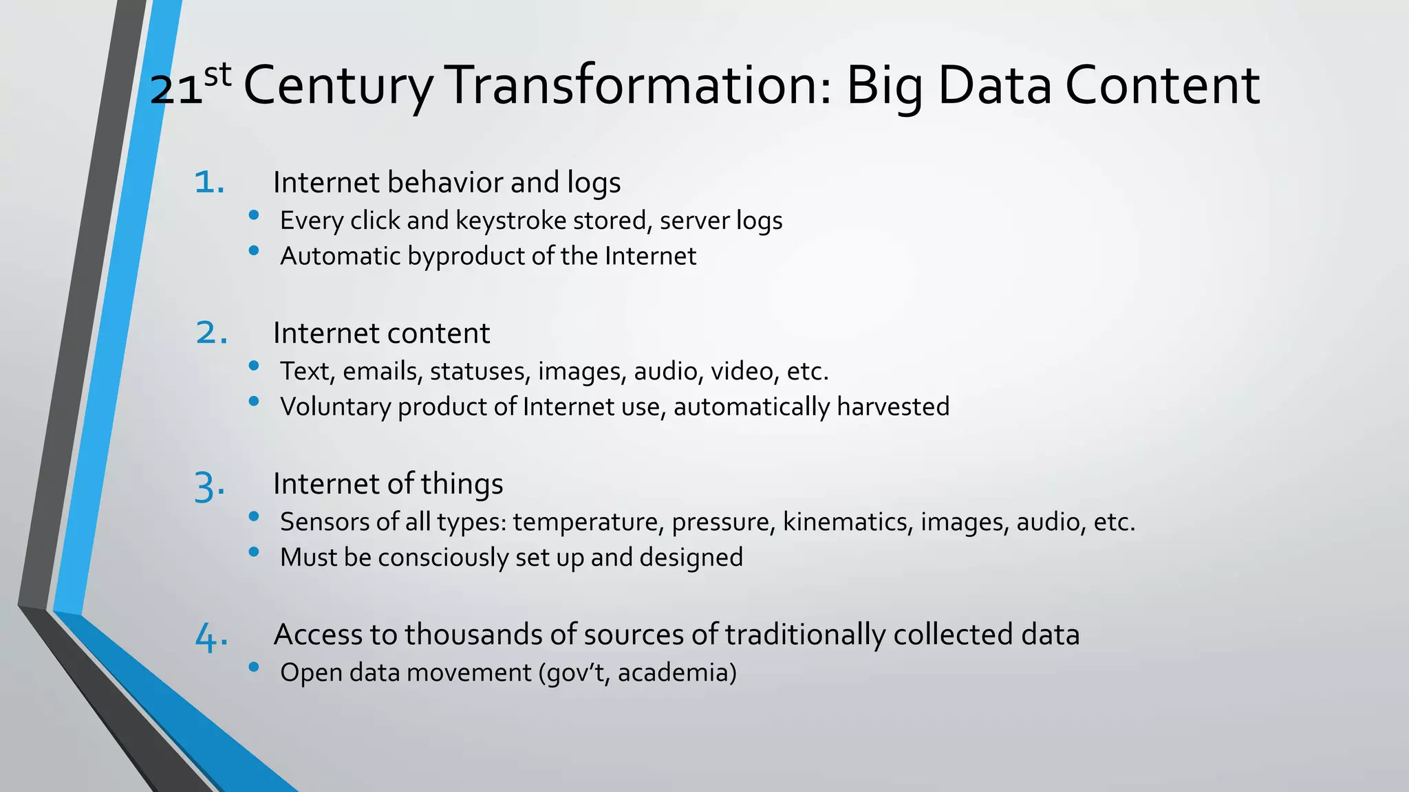 21st CenturyTransformation: Big Data Content
1. Internet behavior and logs
• Every click and keystroke stored, server logs
• Automatic byproduct of the Internet
2. Internet content
• Text, emails, statuses, images, audio, video, etc.
• Voluntary product of Internet use, automatically harvested
3. Internet of things
• Sensors of all types: temperature, pressure, kinematics, images, audio, etc.
• Must be consciously set up and designed
4. Access to thousands of sources of traditionally collected data
• Open data movement (gov’t, academia)
 