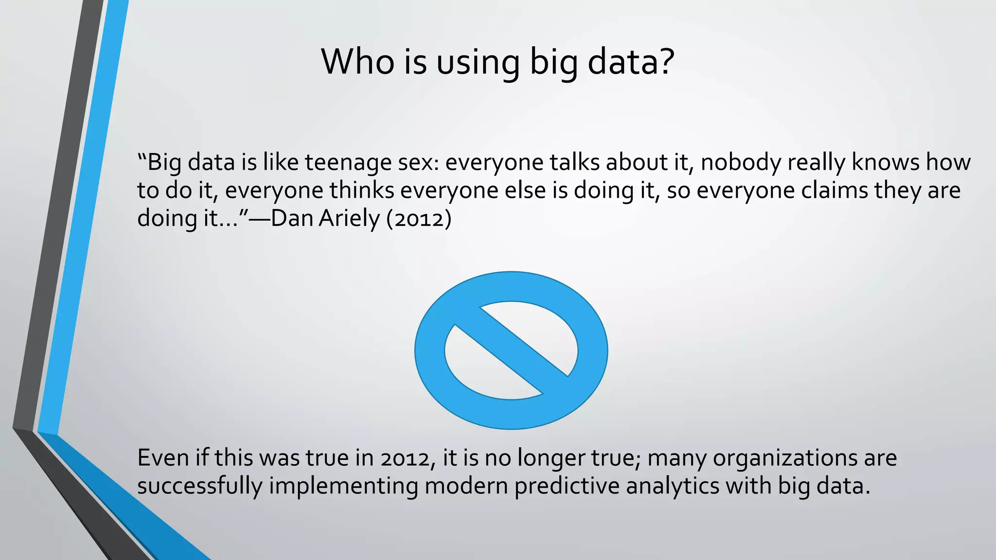 Who is using big data?
“Big data is like teenage sex: everyone talks about it, nobody really knows how
to do it, everyone thinks everyone else is doing it, so everyone claims they are
doing it…”—Dan Ariely (2012)
Even if this was true in 2012, it is no longer true; many organizations are
successfully implementing modern predictive analytics with big data.
 