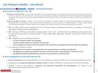 Les réseaux mobiles : couverture

   Couverture mobile 2G / 3G / 4G
      Définition de la couverture : une zone est considérée comme couverte dès lors que l’on peut y passer un appel, avec 95% de chance de
        réussite y compris aux heures de pointe. Les mesures sont réalisées à l’extérieur des bâtiments pour refléter la disponibilité géographique
        du service. Ces mesures n’ont pas pour objet de qualifier le service offert au client ou la qualité du réseau construit, tel qu’il est perçu par
        l’utilisateur.
      Notion de qualité de service : refléter, par des mesures techniques, une large diversité de situations représentatives de l‘expérience
        quotidienne des consommateurs, que ce soit en termes de qualité de la communication ou de débits atteints sur chaque réseau mobile.
        Les licences des opérateurs mobiles présentent des obligations de qualité de service distinctes des objectifs de couverture.

       2G : en 2009, 99,8% de la population (97,7% du territoire) était couverte par au moins un opérateur, 97,8% de la
        population l’était par les trois opérateurs.
       3G : Orange et SFR couvraient 98% de la population à la fin 2011, conformément aux objectifs prévus par la mise
        en demeure prononcée en novembre 2009. A cette même date, Bouygues Telecom couvrait plus de 93% de la
        population.
       4G – obligations prévues dans les licences :
            −   couverture nationale de 99,6% de la population
            −   couverture départementale d’au moins 95% de la population
            −   zone de déploiement prioritaire (18% de la population, 63% du territoire) où le déploiement devra être réalisé plus rapidement
       La couverture mobile en Europe
            −   des  définitions  de  la  couverture  comparables  (cette  notion  porte  notamment  sur  l’extérieur  des  bâtiments)
            −   des obligations de couverture généralement plus fortes en France que dans les pays étrangers, notamment sur la 4G
            −   des  déploiements  2G/3G  généralement  plus  avancés  en  France  que  dans  le  reste  de  l’Europe

   Autres obligations au titre des licences 4G
       Droit  à  l’itinérance dans la bande 800 MHz pour Free Mobile sur le réseau de SFR, dans la zone de déploiement prioritaire
       Engagements  d’accueil des opérateurs mobiles virtuels (modèle « full MVNO ») souscrits par l’ensemble des lauréats
       Obligation, dans la zone prioritaire, d’accepter une demande raisonnable de mutualisation (des réseaux et des
        fréquences) entre Bouygues Telecom et SFR

                                                                                                                                                           10
 