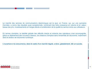 Le marché des services de communications électroniques est le seul, en France, qui, sur une quinzaine
d’années, a connu des résultats aussi exceptionnels, combinant très forte croissance en volume et en valeur,
baisse des prix, investissements et marges élevés et amélioration de la qualité du service rendu aux utilisateurs.


En termes d’emplois, la stabilité globale des effectifs directs et indirects des opérateurs s’est accompagnée,
grâce au déploiement des nouveaux réseaux, de créations d’emplois dans l’ensemble de l’économie, notamment
dans le secteur de l’économie numérique.


L’ouverture  à  la  concurrence,  dans  le  cadre  d’un  marché  régulé,  a  donc,  globalement,  été  un  succès.  




                                                                                                                       13
 