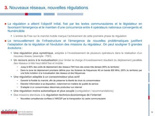 3. Nouveaux réseaux, nouvelles régulations


   La régulation a atteint l’objectif initial, fixé par les textes communautaires et le législateur en
    favorisant l’émergence et le maintien d’une concurrence entre 4 opérateurs nationaux convergents et
    Numéricâble
       L’entrée de Free sur le marché mobile marque l’achèvement de cette première phase de régulation
   Le renouvellement de l’infrastructure et l’émergence de nouvelles problématiques justifient
    l’adaptation de la régulation et l’évolution des missions du régulateur. On peut souligner 5 grandes
    évolutions :
       Une régulation plus symétrique, adaptée à l’investissement de plusieurs opérateurs dans la réalisation d’un
        nouveau réseau (exemple : FttH)
       Un recours accru à la mutualisation pour limiter la charge d’investissement résultant du déploiement parallèle
        des réseaux à très haut débit fixe et mobile :
           −   Jusqu’à 90% des coûts de déploiement des réseaux FttH hors des zones très denses (95% du territoire)
           −   Dans la zone de déploiement prioritaire définie pour les titulaires de fréquences 4G en bande 800 MHz, (65% du territoire) par
               une forte incitation à la mutualisation des réseaux et des fréquences
       Une régulation adaptée à un consommateur plus actif
           −   Garantir la fluidité du marché, afin de préserver la liberté de choix du consommateur
           −   Etendre l’information à sa disposition, notamment en matière de qualité de service
           −   S’adapter à un consommateur désormais producteur sur internet
       Une régulation moins automatique et plus souple (corégulation / recommandations)
       Des missions étendues à la régulation technico-économique de l’internet
           −   Nouvelles compétences confiées à l’ARCEP par la transposition du cadre communautaire




                                                                                                                                                14
 