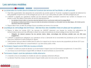 Les services mobiles

   La  conservation  du  numéro  dans  le  contexte  de  l’ouverture  des  services  de  Free  Mobile: un défi surmonté
       Très forte augmentation des demandes de conservation du numéro après le 10 janvier, excédant la capacité de traitement du
        GIE portabilité (moyenne de 10 700 portages par jour en 2011) qui a été portée par palier à 80 000 portages par jour
       L’ARCEP a rappelé aux opérateurs mobiles que les abonnés mobiles souhaitant conserver leur numéro ne devaient ni le
        perdre ni subir des délais d'interruption de service disproportionnés
            −   les opérateurs doivent veiller à ce que leurs abonnés disposent de leur nouvel accès mobile avant le portage effectif ;
            −   les opérateurs mobiles doivent être en mesure de traiter les demandes de rétractation ou d'annulation dans les délais légaux, afin  d’éviter  que  les  
                abonnés se retrouvent injoignables.
       Depuis début mars, le délai de portage (3 jours ouvrables) est revenu à la normale
   La pratique du verrouillage des terminaux : état des lieux des modalités mises en place par les opérateurs
       Depuis le début de l’année 2012, les services de l’ARCEP observent une hausse du nombre de sollicitations de
        consommateurs éprouvant des difficultés à obtenir les codes et procédures de déverrouillage de leur terminal mobile :
            −   Obligation de relancer plusieurs fois les services clients, délais, verrouillages des terminaux achetés avec une offre sans
                engagement…
       L’ARCEP a rappelé leurs obligations aux opérateurs et leur a demandé de lui transmettre les procédures qu’ils ont mises en
        place pour respecter le cadre juridique en vigueur.
       Cette question sera par ailleurs traitée dans le cadre d’un rapport sur la mise en œuvre des propositions de février 2011 pour
         « améliorer les offres faites aux consommateurs » qui sera rendu public à l’été.
   Terminaison  d’appel vocal et SMS des nouveaux entrants
       L’ARCEP a notifié son projet de décision sur la terminaison d’appel vocal à la Commission européenne le 13 mars 2012.
       Les travaux sur la terminaison d’appel SMS ont débuté.  Ils  seront  achevés  au  cours  de  l’été.
   Terminaison d’appel vocal des opérateurs mobile ultramarins
       L’Autorité a mis en consultation le modèle de coût d’un opérateur ultramarin efficace.
       La décision fixant les niveaux de terminaison d’appel mobile outre-mer sera prise au début de l’été.




                                                                                                                                                                           17
 