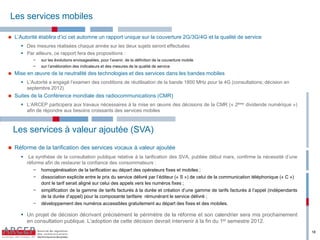 Les services mobiles

   L’Autorité établira d’ici cet automne un rapport unique sur la couverture 2G/3G/4G et la qualité de service
        Des mesures réalisées chaque année sur les deux sujets seront effectuées
        Par ailleurs, ce rapport fera des propositions :
              −   sur  les  évolutions  envisageables,  pour  l’avenir,  de  la  définition  de  la  couverture  mobile
              −   sur  l’amélioration  des  indicateurs  et  des  mesures  de  la  qualité  de  service  
   Mise  en  œuvre  de  la  neutralité  des  technologies  et  des  services  dans  les  bandes  mobiles  
        L’Autorité a engagé l’examen des conditions de réutilisation de la bande 1800 MHz pour la 4G (consultations; décision en
         septembre 2012)
   Suites de la Conférence mondiale des radiocommunications (CMR)
        L’ARCEP participera aux travaux nécessaires à la mise en œuvre des décisions de la CMR (« 2ème dividende numérique »)
         afin de répondre aux besoins croissants des services mobiles



    Les services à valeur ajoutée (SVA)
   Réforme de la tarification des services vocaux à valeur ajoutée
           La synthèse de la consultation publique relative à la tarification des SVA, publiée début mars, confirme la nécessité d’une
           réforme afin de restaurer la confiance des consommateurs :
              − homogénéisation de la tarification au départ des opérateurs fixes et mobiles ;
              − dissociation  explicite  entre  le  prix  du  service  délivré  par  l’éditeur  (« S ») de celui de la communication téléphonique (« C »)
                 dont le tarif serait aligné sur celui des appels vers les numéros fixes ;
              − simplification de la gamme de tarifs facturés à la durée et création d’une gamme de tarifs facturés à l’appel (indépendants
                 de la durée d’appel) pour la composante tarifaire rémunérant le service délivré ;
              − développement des numéros accessibles gratuitement au départ des fixes et des mobiles.

        Un projet de décision décrivant précisément le périmètre de la réforme et son calendrier sera mis prochainement
         en consultation publique. L’adoption de cette décision devrait intervenir à la fin du 1er semestre 2012.
                                                                                                                                                            18
 