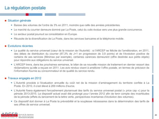 La régulation postale

   Situation générale
       Baisse  des  volumes  de  l’ordre de 3% en 2011, moindre que celle des années précédentes.
       Le marché du courrier demeure dominé par La Poste, celui du colis évolue vers une plus grande concurrence.
       Le secteur postal poursuit sa consolidation en Europe.
       Réussite de la diversification de La Poste, dans les services bancaires et la téléphonie mobile.

   Evolutions récentes
       La qualité du service universel (cœur de la mission de l’Autorité) : si l’ARCEP se félicite de l’amélioration, en 2011,
        des délais de distribution du courrier (87,3% de J+1 en progression de 3,9 points) et de l’évolution positive de
        certains de ses services (Minimax par exemple), certaines carences demeurent (offre destinée aux petits objets)
        pour répondre aux obligations du service universel.
       L’ARCEP tirera, dans les prochaines semaines, le bilan de sa nouvelle mission de traitement en dernier ressort des
        réclamations qu’elle a reçues en 2011. Les avis rendus visent à améliorer l’offre postale, en termes de précision de
        l’information fournie au consommateur et de qualité du service rendu.

   Travaux engagés en 2012
       L’Autorité procède à l’évaluation annuelle du coût net de la mission d’aménagement du territoire confiée à La
        Poste. En 2010, il s’est élevé à 269 millions d’euros.
       L’Autorité fixera également l'encadrement pluriannuel des tarifs du service universel postal (« price cap ») pour la
        période 2013-2015. Le dispositif actuel avait été prolongé pour l’année 2012 afin de tenir compte des incertitudes
        de la période (effets du lancement de la lettre verte, perspectives incertaines d’évolution des volumes).
       Ce dispositif doit donner à La Poste la prévisibilité et la souplesse nécessaires dans la détermination des tarifs de
        ses offres de service universel.


                                                                                                                                  20
 
