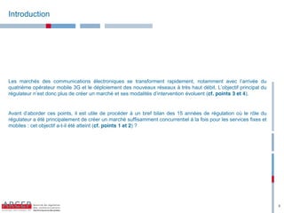 Introduction




Les marchés des communications électroniques se transforment rapidement, notamment avec l’arrivée du
quatrième opérateur mobile 3G et le déploiement des nouveaux réseaux à très haut débit. L’objectif principal du
régulateur n’est donc plus de créer un marché et ses modalités d’intervention évoluent (cf. points 3 et 4).


Avant d’aborder ces points, il est utile de procéder à un bref bilan des 15 années de régulation où le rôle du
régulateur a été principalement de créer un marché suffisamment concurrentiel à la fois pour les services fixes et
mobiles : cet objectif a-t-il été atteint (cf. points 1 et 2) ?




                                                                                                                     3
 