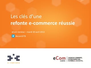 Les clés d’une
refonte e-commerce réussie
eCom Genève – mardi 30 avril 2013
#ecomSITB
 