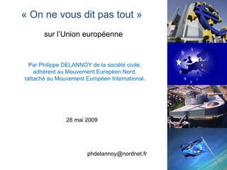 « On ne vous dit pas tout »
       sur l’Union européenne


  Par Philippe DELANNOY de la société civile,
    adhérent au Mouvement Européen Nord,
rattaché au Mouvement Européen International.




               28 mai 2009




                       phdelannoy@nordnet.fr
                                                1
 