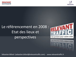 Le référencement en 2008 : Etat des lieux et perspectives Sébastien Billard  (sebastien.billard@relevanttraffic.com)  -  www.relevanttraffic.fr 