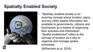 11
Spatially Enabled Society
• “Spatially enabled society is an
evolving concept where location, place
and any other spatial information are
available to governments, citizens and
businesses as a means of organizing
their activities and information”.
“Spatial enablement” refers to the
concept of location as a way to
organize and manage spatial
processes.
(Williamson et al. 2010)
 