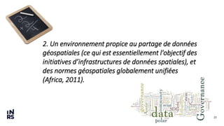 23
2. Un environnement propice au partage de données
géospatiales (ce qui est essentiellement l'objectif des
initiatives d’infrastructures de données spatiales), et
des normes géospatiales globalement unifiées
(Africa, 2011).
 
