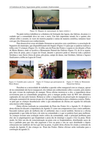 A Conferência da Terra: Aquecimento global, sociedade e biodiversidade                                     100




                             Figura 10: Maquete de representação de lagoa costeira e
         Na parte teórica trabalhou-se a dinâmica de formação das lagoas, das falésias, da praia e o
cuidado que a comunidade deve ter com o meio. Um fato importante notado foi o quanto eles
sabiam sobre o assunto, às vezes de maneira popular e outras de maneira cientifica, tentamos fazer
com que eles firmassem esse conhecimento.
         Para desenvolver essas atividades firmaram-se parcerias com a prefeitura e a associação de
bugueiros do município, que disponibilizaram três bugues (Figura 11) para que se pudesse realizar a
trilha com 13 crianças (Figura 12). A trilha saiu da Praia das Fontes e seguiu-se em direção a Praia
de Morro Branco, onde se localiza o Monumento Natural das Falésias (figura 13), de lá se seguiu,
pela faixa de praia, para a Lagoa do Uruaú, durante o percurso pode-se observar toda a planície
litorânea e suas fácies (faixa de praia, pós-praia, campo de dunas, mar litorâneo, falésias e lagoas)
finalizamos a trilha na Lagoa do Uruaú.




Figura 11: Caminho para a praia de    Figura 12: Crianças que participaram da   Figura 13: Trilha no Monumento
Morro Branco                          trilha.                                   Natural das Falésias

         Percebeu-se a necessidade de trabalhar a questão sobre manguezal com as crianças, apesar
de na comunidade não haver manguezal, eles tinham um conhecimento sobre o assunto, pois muitos
dos pais viviam da exploração do mangue. Nessa oficina mostrou-se a eles, a importância desse
ecossistema para as comunidades pesqueiras, pois o mangue produz mais de 90% dos alimentos
capturados do mar pelo homem. Relatou-se sobre a importância da preservação do manguezal e a
utilização sustentável do mesmo já que ele é de grande importância para a dinâmica costeira. Pediu-
se para que as crianças desenhassem sobre o que entenderam da oficina em seguida foi utilizada
uma musica sobre mangue.
         Outra oficina realizada na comunidade da Praia das Fontes foi a Agenda 21. O objetivo
desta oficina foi discutir a importância da Agenda 21 como um compromisso com o meio ambiente,
buscando realizar ações de melhoria não só ambiental, mas o social também. Iniciou-se a oficina
perguntando o que tinha de bom e de ruim na comunidade e o que se poderia fazer para melhorar.
As crianças tiveram uma avaliação muito crítica da comunidade, onde o principal problema para
elas são os piquiniqueiros que freqüentam a praia dia de domingo e jogam o lixo na praia. Deste
modo, foi feito um dia de conscientização na praia com os freqüentadores, distribuindo sacos de
lixo e pedindo para que eles não jogassem o lixo na praia e sim no saco distribuído e depois
colocassem nos tambores de lixo que tem na praia. A partir desta oficina foi criada a comissão da
criação da Agenda 21 das crianças na Praia das Fontes. Outras oficinas serão realizadas para a
construção da agenda 21.
 