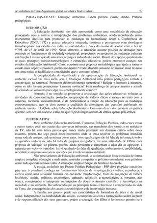A Conferência da Terra: Aquecimento global, sociedade e biodiversidade                          103

        PALAVRAS-CHAVE: Educação ambiental. Escola pública. Ensino médio. Práticas
pedagógicas.

         INTRODUÇÃO
               A Educação Ambiental tem sido apresentada como uma modalidade de educação
preocupada com a análise e interpretação dos problemas ambientais, sendo reconhecida como
instrumento decisivo para promover as mudanças na humanidade desde a Conferência de
Estocolmo (ONU, 1972) e prática educativa integrada, contínua e permanente com abordagem
transdisciplinar nas escolas em todas as modalidades e fases do ensino de acordo com a Lei n°
9.795, de 27 de abril de 1999. Nesse contexto, a educação assume posição de destaque para
construir os fundamentos da sociedade sustentável, propiciando os processos de mudanças culturais
em direção à instauração de uma ética ecológica individual e social. Diante do exposto, questionam-
se quais princípios teórico-metodológicos e estratégias educativas podem promover avanços nos
estudos da Educação Ambiental? Como construir uma proposta metodológica que ajude a tornar o
estudo mais objetivo possível, porém não-neutro? Como discutir consumo no mundo atual levando
em conta todas as facilidade e comodidades que o consumo oferta?
               A complexidade do significado e da representação da Educação Ambiental no
ambiente escolar vai mais além, será a Educação Ambiental uma prática pedagógica voltada à
conservação na natureza? Promover desenvolvimento sustentável? Religar o humano à natureza,
como se não fossem pertencentes à mesma essência? Seria mudança de comportamento e atitude
relacionada ao consumo para algo mais ecologicamente correto?
               Portanto, é no sentido de promover a articulação das ações educativas voltadas às
atividades de conscientização, proteção, recuperação de valores éticos e morais no trato com a
natureza, melhoria socioambiental, e de potencializar a função da educação para as mudanças
comportamentais, que se deve pensar a qualidade da abordagem das questões ambientais no
ambiente escolar. O debate sobre Educação Ambiental e Consumo deve estar presente na prática
docente, sem ser um discurso vazio, há que fugir do lugar-comum da crítica apenas pela crítica.

          JUSTIFICATIVA
               Meio ambiente, Educação ambiental, Consumo, Poluição, Política, todos esses temas
e outros tantos estão nas pautas das conversar informais, nas manchetes dos jornais e no noticiário
da TV, não há uma única pessoa que nunca tenha proferido um discurso crítico sobre esses
assuntos, porém, tão logo passe esses momentos onde se tenta resolver os problemas mundiais
numa roda de amigos, tudo continua como antes, isso significa que não há falta de informação sobre
as questões ambientais, não há falta de projetos mitigadores, há uma infinidade de ONGs com
proposta de salvação do planeta, porém, ainda persistem e aumentam a cada dia as agressões à
natureza em todos os sentidos. Isto é resultado da falta de qualidade, embasamento, credibilidade,
seriedade, compromisso com as questões que envolvam meio ambiente.
               Não precisaríamos de Educação ambiental, se a humanidade fosse educada de forma
ampla e completa, educação e nada mais, aprender a respeitar o próximo entendendo esse próximo
como tudo que está a nossa volta. A educação ampla é função da família e da escola.
               A escola, ao definir seu Projeto Político Pedagógico - PPP deve propiciar condições
para que o estudante conheça os fundamentos básicos da investigação científica; reconhecer a
ciência como uma atividade humana em constante transformação, fruto da conjunção de fatores
históricos, sociais, políticos, econômicos, culturais, religiosos e tecnológicos, e, portanto, não
neutra; compreender e interpretar os impactos do desenvolvimento científico e tecnológico na
sociedade e no ambiente. Reconhecendo que os principais temas referem-se à compreensão da vida
na Terra, das consequências dos avanços tecnológicos e da intervenção humana.
               A família aos poucos perde sua característica de formadora da ética e da moral
social. Independente da durabilidade das uniões, o compromisso com a formação do caráter da prole
é de responsabilidade dos seus genitores, porém a educação dos filhos é fortemente permissiva e
 