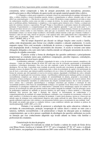 A Conferência da Terra: Aquecimento global, sociedade e biodiversidade                                                 104

consumista, talvez compensado a falta de atenção preenchida com mercadorias, presentes,
gratificações para os olhos brilhantes de quem recebe um agrado material quando falta o afetivo.
            [...] Enquanto a cultura geral comportava a incitação à busca da contextualização de qualquer informação ou
idéia, a cultura científica e técnica disciplinar parcela, desune e compartimenta os saberes, tornando cada vez mais
difícil sua contextualização. [...] Daí decorre o paradoxo: o século XX produziu avanços gigantescos em todas as áreas
do conhecimento científico, assim como em todos os campos da técnica. Ao mesmo tempo, produziu nova cegueira
para os problemas globais, fundamentais e complexos, e esta cegueira gerou inúmeros erros e ilusões, a começar por
parte dos cientistas, técnicos e especialistas. Por quê? Porque se desconhecem os princípios maiores do conhecimento
pertinente. O parcelamento e a compartimentação dos saberes impedem apreender “o que está tecido junto”.[...] A
educação do futuro deverá ser o ensino primeiro e universal, centrado na condição humana. Estamos na era planetária;
uma aventura comum conduz os seres humanos, onde quer que se encontrem. Estes devem reconhecer-se em sua
humanidade comum e ao mesmo tempo reconhecer a diversidade cultural inerente a tudo que é humano. Conhecer o
humano é, antes de mais nada, situá-lo no universo, e não separá-lo dele, todo conhecimento deve contextualizar seu
objeto, para ser pertinente. “Quem somos?” É inseparável de “Onde estamos?”. “De onde viemos?”, “Para onde
vamos?” (MORIN, 2002, p. 41 - 47).
              Não há tempo disponível pra discutir ou delegar funções entre escola e família,
ambas estão despreparadas para formar esse cidadão completo e educado amplamente. A escola
enquanto espaço físico está sucateada e desfalcada de recursos, e enquanto componente humano
está despreparada desde a formação universitária dos docentes. A escola se ressente com tantas
obrigações delegadas a ela e por outro lado a família entende ser obrigação unicamente da escola a
formação do cidadão consciente.
              É preciso avaliar a forma da abordagem das questões ambientais e principalmente
proporcionar ao estudante meios para estabelecer comparações, perceber impasses, contradições,
desafios ambientais de nível local e global.
           A problemática ambiental – a poluição e degradação do meio, a crise de recursos naturais, energéticos e de
alimentos – surgiu nas últimas décadas do século XX como uma crise de civilização, questionando a racionalidade
econômica e tecnológica dominantes. Esta crise tem sido explicada a partir de uma diversidade de perspectivas
ideológicas. Por um lado, é percebida como resultado da pressão exercida pelo crescimento da população sobre os
limitados recursos do planeta. Por outro, é interpretada como o efeito da acumulação de capital e da maximização da
taxa de lucro a curto prazo, que induzem padrões tecnológicos de uso e ritmos de exploração da natureza, bem como
formas de consumo, que vêm esgotando as reservas de recursos naturais, degradando a fertilidade dos solos e afetando
as condições de regeneração dos ecossistemas naturais. A problemática ambiental gerou mudanças globais em sistemas
socioambientais complexos que afetam as condições de sustentabilidade do planeta, propondo a necessidade de
internalizar as bases ecológicas e os princípios jurídicos e sociais para a gestão democrática dos recursos naturais. Estes
processos estão intimamente vinculados ao conhecimento das relações sociedade-natureza: não só estão associados a
novos valores, mas a princípios epistemológicos e estratégias conceituais que orientam a construção de uma
racionalidade produtiva sobre bases de sustentabilidade ecológica e de equidade social. Desta forma a crise ambiental
problematiza os paradigmas estabelecidos do conhecimento e demanda novas metodologias capazes de orientar um
processo de reconstrução do saber que permita realizar uma análise integrada da realidade. Uma das principais causas
da problemática ambiental foi atribuída ao processo histórico do qual emerge a ciência moderna e a Revolução
Industrial. Este processo deu lugar à distinção das ciências, ao fracionamento do conhecimento e à
compartimentalização da realidade em campos disciplinares confinados, com o propósito de incrementar a eficácia do
saber científico e a eficiência da cadeia tecnológica de produção. A partir dessa premissa, iniciou-se a busca por um
método capaz de reintegrar esses conhecimentos dispersos num campo unificado do saber. Desta forma a análise da
questão ambiental exigiu uma visão sistêmica e um pensamento holístico para a reconstrução de uma realidade “total”.
Daí propôs um projeto para pensar as condições teóricas e para estabelecer métodos que orientem as práticas da
interdisciplinaridade. (LEFF, 2007, p. 61 e 62).
               Portanto, é no sentido de promover a articulação das ações educativas voltadas às
atividades de conscientização, proteção, recuperação de valores éticos e morais no trato com a
natureza, melhoria socioambiental, e de potencializar a função da educação para as mudanças
comportamentais, que se deve pensar a qualidade da abordagem das questões ambientais na escola
na intenção que esse conhecimento adquirido seja levado adiante na futura vida familiar e
profissional dos estudantes.

        Caracterização da área da pesquisa
              A pesquisa foi realizada na cidade de Catalão a sudeste do estado de Goiás divisa
com Minas Gerais, localiza-se à latitude 18º 9’ 57” sul e à longitude 47º 56’ 47” oeste e à altitude
de 835 metros, sua população foi recenseada em 2007 como sendo de 75.623 habitantes, seu PIB de
 
