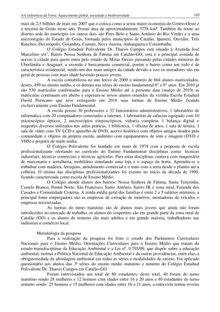 A Conferência da Terra: Aquecimento global, sociedade e biodiversidade                              105

mais de 2,5 bilhões de reais em 2007 que o coloca como a sexta maior economia do Centro-Oeste e
a terceira de Goiás neste ano. Possui área de aproximadamente 3778 km². Também da nome ao
distrito sede do município (os outros dois são Pires Belo e Santo Antônio do Rio Verde) e a uma
microrregião do Estado de Goiás, formada pelos municípios de Catalão, Ipameri, Ouvidor, Três
Ranchos, Davinópolis, Goiandira, Cumari, Nova Aurora, Anhanguera e Corumbaíba.
                O Colégio Estadual Polivalente Dr. Tharsis Campos está situado à Avenida José
Marcelino s/n°, Bairro Nossa Senhora de Fátima em Catalão-GO, esta é a principal avenida de
acesso à cidade para quem entra pelo estado de Minas Gerais passando pelas cidades mineiras de
Uberlândia e Araguari, a avenida é basicamente comercial, porém o bairro como um todo é de
característica residencial, sendo um dos mais antigos da cidade devido a isso os moradores são em
geral de pessoas com mais idade havendo poucos jovens.
                A escola contabilizou no ano letivo de 2009 o número de 664 alunos matriculados,
destes, 499 no ensino médio, e os demais nas séries do ensino fundamental 8° e 9° anos. Em 2010 já
são 530 matrículas confirmadas para o Ensino Médio até a presente data (março de 2010) as
matriculas continuam em aberto e esperam-se novos alunos oriundos da vizinha Escola Estadual
David Persicano que teve extinguido em 2010 suas turmas de Ensino Médio ficando
exclusivamente com Ensino Fundamental.
                A escola possui 30 professores e 32 funcionários administrativos, 1 laboratório de
informática com 20 computadores conectados a internet, 1 laboratório de ciências equipado com 10
microscópios ópticos, 2 microscópios esteroscópicos, vidraria completa, 1 balança digital e
reagentes diversos utilizados nas aulas práticas, 1 biblioteca, 1 oficina de artes, 1 sala de leitura, 1
sala de vídeo com TV LCD e aparelho de DVD, acervo histórico com objetos antigos doados pela
comunidade e objetos da própria escola, auditório com equipamentos de som e imagem (DVD e
VHS) e projetor de multi mídia.
                O Colégio Polivalente foi fundado em maio de 1979 com a proposta de escola
profissionalizante ofertando no currículo do Ensino Fundamental disciplinas como: técnicas
industriais, técnicas comerciais e técnicas agrícolas. Para estas disciplinas contava com maquinário
de marcenaria e serralheria, mobiliário simulando uma loja e o espaço da horta. Aprendia-se a
trabalhar com madeira, ferragens, atendimento comercial e o trato com a terra desde o plantio até a
colheita. O ensino das disciplinas profissionalizantes foi extinto no início da década de 1990,
ficando caracterizada como escola de Ensino Médio.
                O Colégio atende alunos dos bairros: Nossa Senhora de Fátima, Santa Terezinha,
Castelo Branco, Pontal Norte, São Francisco, Santo Antônio, bairro JK e zona rural, Fazenda dos
Casados e Comunidade Cisterna. A renda média geral das famílias é entre 2 a 5 salários mínimos, a
principal fonte empregadora são as empresas de extração de minérios, montadoras de veículos e
empresas terceirizadas.
                As turmas do turno matutino são de alunos mais jovens que ainda não foram
introduzidos no mercado de trabalho, os alunos do vespertino são em grande parte da zona rural de
Catalão (GO) e os alunos do noturno são mais adultos e em grande maioria, trabalhadores nas
indústrias e comércio local.

         Metodologia da pesquisa
               Para a realização da pesquisa foi feito o estudo dos Parâmetros Curriculares
Nacionais para o Ensino Médio, Orientações Curriculares para o Ensino Médio que tratam do
estudo transdisciplinar da Educação Ambiental e a Lei nº. 9.795/99, que dispõe sobre a educação
ambiental, institui a Política Nacional de Educação Ambiental e da outras providências, entre elas, a
obrigatoriedade da abordagem ambiental em todas as séries e modalidades de ensino. Foi aplicado
questionário aos alunos das 3ª séries do ensino médio matutino e noturno do Colégio Estadual
Polivalente Dr. Tharsis Campos em Catalão-GO.
               Foram entrevistados um total de 80 estudantes, deste total, 40 foram do turno
matutino sendo 28 mulheres e 12 homens com idades entre 16 a 20 anos e 40 estudantes do turno
noturno sendo 25 homens e 15 mulheres com idades entre 16 a 21 anos, a entrevista tentou revelar
 