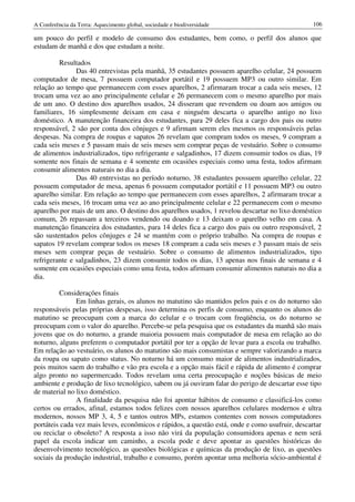 A Conferência da Terra: Aquecimento global, sociedade e biodiversidade                           106

um pouco do perfil e modelo de consumo dos estudantes, bem como, o perfil dos alunos que
estudam de manhã e dos que estudam a noite.

         Resultados
               Das 40 entrevistas pela manhã, 35 estudantes possuem aparelho celular, 24 possuem
computador de mesa, 7 possuem computador portátil e 19 possuem MP3 ou outro similar. Em
relação ao tempo que permanecem com esses aparelhos, 2 afirmaram trocar a cada seis meses, 12
trocam uma vez ao ano principalmente celular e 26 permanecem com o mesmo aparelho por mais
de um ano. O destino dos aparelhos usados, 24 disseram que revendem ou doam aos amigos ou
familiares, 16 simplesmente deixam em casa e ninguém descarta o aparelho antigo no lixo
doméstico. A manutenção financeira dos estudantes, para 29 deles fica a cargo dos pais ou outro
responsável, 2 são por conta dos cônjuges e 9 afirmam serem eles mesmos os responsáveis pelas
despesas. Na compra de roupas e sapatos 26 revelam que compram todos os meses, 9 compram a
cada seis meses e 5 passam mais de seis meses sem comprar peças de vestuário. Sobre o consumo
de alimentos industrializados, tipo refrigerante e salgadinhos, 17 dizem consumir todos os dias, 19
somente nos finais de semana e 4 somente em ocasiões especiais como uma festa, todos afirmam
consumir alimentos naturais no dia a dia.
               Das 40 entrevistas no período noturno, 38 estudantes possuem aparelho celular, 22
possuem computador de mesa, apenas 6 possuem computador portátil e 11 possuem MP3 ou outro
aparelho similar. Em relação ao tempo que permanecem com esses aparelhos, 2 afirmaram trocar a
cada seis meses, 16 trocam uma vez ao ano principalmente celular e 22 permanecem com o mesmo
aparelho por mais de um ano. O destino dos aparelhos usados, 1 revelou descartar no lixo doméstico
comum, 26 repassam a terceiros vendendo ou doando e 13 deixam o aparelho velho em casa. A
manutenção financeira dos estudantes, para 14 deles fica a cargo dos pais ou outro responsável, 2
são sustentados pelos cônjuges e 24 se mantém com o próprio trabalho. Na compra de roupas e
sapatos 19 revelam comprar todos os meses 18 compram a cada seis meses e 3 passam mais de seis
meses sem comprar peças de vestuário. Sobre o consumo de alimentos industrializados, tipo
refrigerante e salgadinhos, 23 dizem consumir todos os dias, 13 apenas nos finais de semana e 4
somente em ocasiões especiais como uma festa, todos afirmam consumir alimentos naturais no dia a
dia.

         Considerações finais
               Em linhas gerais, os alunos no matutino são mantidos pelos pais e os do noturno são
responsáveis pelas próprias despesas, isso determina os perfis de consumo, enquanto os alunos do
matutino se preocupam com a marca do celular e o trocam com freqüência, os do noturno se
preocupam com o valor do aparelho. Percebe-se pela pesquisa que os estudantes da manhã são mais
jovens que os do noturno, a grande maioria possuem mais computador de mesa em relação ao do
noturno, alguns preferem o computador portátil por ter a opção de levar para a escola ou trabalho.
Em relação ao vestuário, os alunos do matutino são mais consumistas e sempre valorizando a marca
da roupa ou sapato como status. No noturno há um consumo maior de alimentos industrializados,
pois muitos saem do trabalho e vão pra escola e a opção mais fácil e rápida de alimento é comprar
algo pronto no supermercado. Todos revelam uma certa preocupação e noções básicas de meio
ambiente e produção de lixo tecnológico, sabem ou já ouviram falar do perigo de descartar esse tipo
de material no lixo doméstico.
               A finalidade da pesquisa não foi apontar hábitos de consumo e classificá-los como
certos ou errados, afinal, estamos todos felizes com nossos aparelhos celulares modernos e ultra
modernos, nossos MP 3, 4, 5 e tantos outros MPs, estamos contentes com nossos computadores
portáteis cada vez mais leves, econômicos e rápidos, a questão está, onde e como usufruir, descartar
ou reciclar o obsoleto? A resposta a isso não virá da população consumidora apenas e nem será
papel da escola indicar um caminho, a escola pode e deve apontar as questões históricas do
desenvolvimento tecnológico, as questões biológicas e químicas da produção de lixo, as questões
sociais da produção industrial, trabalho e consumo, porém apontar uma melhoria sócio-ambiental é
 