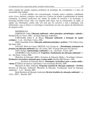 A Conferência da Terra: Aquecimento global, sociedade e biodiversidade                       107

tarefa conjunta das grandes empresas produtoras de tecnologia, das revendedoras e é claro, do
consumidor final também.
                A escola trabalha com conscientização, visitando aterros sanitários, trabalhando
textos, livros, palestras e projetos, mas tudo isso é inócuo em relação à grandiosidade do mundo
consumista, os próprios professores são vítimas do modelo de consumo e da tecnologia. A
tecnologia facilitou nossas vidas, isso ninguém pode negar, seja na comunicação, na saúde, na
rapidez das informações, porém tudo isso teria que ser acessível a toda a população, mas
infelizmente o que se observa é a tecnologia se transformar em mais um aspecto de determinismo
de categoria social.

         REFERÊNCIAS
         BARCELOS, Valdo; Educação ambiental : sobre princípios, metodologias e atitudes /
Petrópolis RJ. ed. Vozes, 2008. – (Coleção Educação Ambiental).
         CARVALHO, Isabel C. de Moura. Educação ambiental: a formação do sujeito
ecológico /– 2. ed. – São Paulo: Cortez, 2006.
         DIAS, Genebaldo Freire. Educação ambiental princípios e práticas. 3ª Ed. Editora Gaia.
São Paulo 1994.
         GALIAZI, Maria do Carmo; FREITAS, José Vicente de – Metodologias emergentes de
pesquisa em educação ambiental. Ijuí : Ed. Unijuí, 2007. (Coleção Educação em Ciências)
         LEFF, Enrique. Epistemologia Ambiental. 4. ed. – São Paulo : Cortez, 2007.
         LOUREIRO, Carlos Frederico B; Trajetória e fundamentos da educação ambiental / 2.
ed. – São Paulo : Cortez, 2006.
         Ministério da Educação (MEC), Secretaria de Educação Média e Tecnológica (Semtec).
Parâmetros curriculares nacionais para o ensino médio. Brasília MEC/Semtec, 1999.
         ______Secretaria de Educação Básica. Orientações curriculares para o ensino médio :
volume 2. Ciências da natureza, matemática e suas tecnologias Brasília, 2008.
         Ministério do Meio Ambiente, Programa nacional de educação ambiental – ProNEA
Diretoria de Educação Ambiental; Ministério da Educação. Coordenação Geral de Educação
Ambiental. – 3. ed. – Brasília, 2005.
         Rede Brasileira de Educação Ambiental; Revista brasileira de educação ambiental / - n.
2 (Fev. 2007). – Brasília, 2007
 