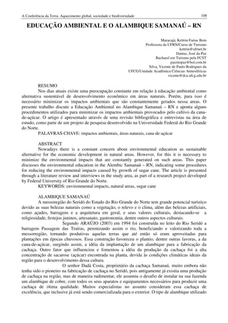 A Conferência da Terra: Aquecimento global, sociedade e biodiversidade                                       108

   EDUCAÇÃO AMBIENTAL E O ALAMBIQUE SAMANAÚ – RN

                                                                                    Maracajá, Kettrin Farias Bem
                                                                          Professora da UFRN/Curso de Turismo
                                                                                                kettrin@ufrnet.br
                                                                                              Dantas, José da Paz
                                                                                Bacharel em Turismo pela FCST
                                                                                          paizitopaz@bol.com.br
                                                                            Silva, Vicente de Paulo Rodrigues da
                                                                  UFCG/Unidade Acadêmica Ciências Atmosféricas
                                                                                        vicente@dca.ufcg.edu.br

          RESUMO
          Nos dias atuais existe uma preocupação constante em relação à educação ambiental como
alternativa sustentável de desenvolvimento econômico em áreas naturais. Porém, para isso é
necessário minimizar os impactos ambientais que são constantemente gerados nessa areas. O
presente trabalho discute a Educação Ambiental no Alambique Samanaú – RN e aponta alguns
procedimentos utilizados para minimizar os impactos ambientais provocados pelo cultivo da cana-
de-açúcar. O artigo é apresentado através de uma revisão bibliográfica e entrevistas na área de
estudo, como parte de um projeto de pesquisa desenvolvido na Universidade Federal do Rio Grande
do Norte.
          PALAVRAS-CHAVE: impactos ambientais, áreas naturais, cana-de-açúcar

          ABSTRACT
          Nowadays there is a constant concern about environmental education as sustainable
alternative for the economic development in natural areas. However, for this it is necessary to
minimize the environmental impacts that are constantly generated on such areas. This paper
discusses the environmental education in the Alembic Samanaú – RN, indicating some procedures
for reducing the environmental impacts caused by growth of sugar cane. The article is presented
through a literature review and interviews in the study area, as part of a research project developed
by Federal University of Rio Grande do Norte.
          KEYWORDS: environmental impacts, natural areas, sugar cane

          ALAMBIQUE SAMANAÚ
          A messoregião do Seridó do Estado do Rio Grande do Norte tem grande potencial turístico
devido as suas belezas naturais como a vegetação, o relevo e o clima, além das belezas artificiais,
como açudes, barragens e a arquitetura em geral, e seus valores culturais, destacando-se a
religiosidade, festejos juninos, artesanato, gastronomia, dentre outros aspectos culturais.
                        Segundo ARAÚJO (2003) em 1994 foi construída no leito do Rio Seridó a
barragem Passagem das Traíras, perenizando assim o rio, beneficiando e valorizando toda a
messorregião, tornando produtivas aquelas terras que até então só eram aproveitadas para
plantações em épocas chuvosos. Essa construção favoreceu o plantio, dentre outras lavoras, a da
cana-de-açúcar, surgindo assim, a idéia da implantação de um alambique para a fabricação da
cachaça. Outro fator que influenciou e fomentou a idéia da produção da cachaça foi a alta
concentração de sacarose (açúcar) encontrada na planta, devida às condições climáticas ideais da
região para o desenvolvimento dessa cultura.
                        O senhor Dadá Costa, proprietário da cachaça Samanaú, muito embora não
tenha sido o pioneiro na fabricação de cachaça no Seridó, pois antigamente já existia uma produção
de cachaça na região, mas de maneira rudimentar, ele assumiu o desafio de instalar na sua fazenda
um alambique de cobre, com todos os seus aparatos e equipamentos necessários para produzir uma
cachaça de ótima qualidade. Muitos especialistas no assunto consideram essa cachaça de
excelência, que inclusive já está sendo comercializada para o exterior. O tipo de alambique utilizado
 