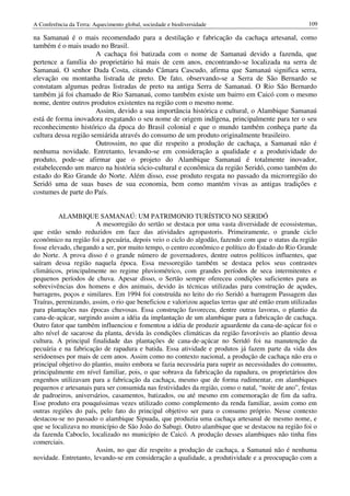A Conferência da Terra: Aquecimento global, sociedade e biodiversidade                                109

na Samanaú é o mais recomendado para a destilação e fabricação da cachaça artesanal, como
também é o mais usado no Brasil.
                       A cachaça foi batizada com o nome de Samanaú devido a fazenda, que
pertence a família do proprietário há mais de cem anos, encontrando-se localizada na serra de
Samanaú. O senhor Dada Costa, citando Câmara Cascudo, afirma que Samanaú significa serra,
elevação ou montanha listrada de preto. De fato, observando-se a Serra de São Bernardo se
constatam algumas pedras listradas de preto na antiga Serra de Samanaú. O Rio São Bernardo
também já foi chamado de Rio Samanaú, como também existe um bairro em Caicó com o mesmo
nome, dentre outros produtos existentes na região com o mesmo nome.
                       Assim, devido a sua importância histórica e cultural, o Alambique Samanaú
está de forma inovadora resgatando o seu nome de origem indígena, principalmente para ter o seu
reconhecimento histórico da época do Brasil colonial e que o mundo também conheça parte da
cultura dessa região semiárida através do consumo de um produto originalmente brasileiro.
                       Outrossim, no que diz respeito a produção de cachaça, a Samanaú não é
nenhuma novidade. Entretanto, levando-se em consideração a qualidade e a produtividade do
produto, pode-se afirmar que o projeto do Alambique Samanaú é totalmente inovador,
estabelecendo um marco na história sócio-cultural e econômica da região Seridó, como também do
estado do Rio Grande do Norte. Além disso, esse produto resgata no passado da microrregião do
Seridó uma de suas bases de sua economia, bem como mantém vivas as antigas tradições e
costumes de parte do País.


          ALAMBIQUE SAMANAÚ: UM PATRIMONIO TURÍSTICO NO SERIDÓ
                       A mesorregião do sertão se destaca por uma vasta diversidade de ecossistemas,
que estão sendo reduzidos em face das atividades agropastoris. Primeiramente, o grande ciclo
econômico na região foi a pecuária, depois veio o ciclo do algodão, fazendo com que o status da região
fosse elevado, chegando a ser, por muito tempo, o centro econômico e político do Estado do Rio Grande
do Norte. A prova disso é o grande número de governadores, dentre outros políticos influentes, que
saíram dessa região naquela época. Essa messoregião também se destaca pelos seus contrastes
climáticos, principalmente no regime pluviométrico, com grandes períodos de seca intermitentes e
pequenos períodos de chuva. Apesar disso, o Sertão sempre ofereceu condições suficientes para as
sobrevivências dos homens e dos animais, devido às técnicas utilizadas para construção de açudes,
barragens, poços e similares. Em 1994 foi construída no leito do rio Seridó a barragem Passagem das
Traíras, perenizando, assim, o rio que beneficiou e valorizou aquelas terras que até então eram utilizadas
para plantações nas épocas chuvosas. Essa construção favoreceu, dentre outras lavoras, o plantio da
cana-de-açúcar, surgindo assim a idéia da implantação de um alambique para a fabricação de cachaça.
Outro fator que também influenciou e fomentou a idéia de produzir aguardente da cana-de-açúcar foi o
alto nível de sacarose da planta, devida às condições climáticas da região favoráveis ao plantio dessa
cultura. A principal finalidade das plantações de cana-de-açúcar no Seridó foi na manutenção da
pecuária e na fabricação de rapadura e batida. Essa atividade e produtos já fazem parte da vida dos
seridoenses por mais de cem anos. Assim como no contexto nacional, a produção de cachaça não era o
principal objetivo do plantio, muito embora se fazia necessária para suprir as necessidades do consumo,
principalmente em nível familiar, pois, o que sobrava da fabricação da rapadura, os proprietários dos
engenhos utilizavam para a fabricação da cachaça, mesmo que de forma rudimentar, em alambiques
pequenos e artesanais para ser consumida nas festividades da região, como o natal, “noite de ano”, festas
de padroeiros, aniversários, casamentos, batizados, ou até mesmo em comemoração de fim da safra.
Esse produto era pouquíssimas vezes utilizado como complemento da renda familiar, assim como em
outras regiões do país, pelo fato do principal objetivo ser para o consumo próprio. Nesse contexto
destacou-se no passado o alambique Sipuada, que produzia uma cachaça artesanal de mesmo nome, e
que se localizava no município de São João do Sabugi. Outro alambique que se destacou na região foi o
da fazenda Caboclo, localizado no município de Caicó. A produção desses alambiques não tinha fins
comerciais.
                       Assim, no que diz respeito a produção de cachaça, a Samanaú não é nenhuma
novidade. Entretanto, levando-se em consideração a qualidade, a produtividade e a preocupação com a
 