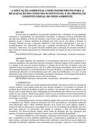 A Conferência da Terra: Aquecimento global, sociedade e biodiversidade                                            11

 A EDUCAÇÃO AMBIENTAL COMO INSTRUMENTO PARA A
REALIZAÇÃO DO CONSUMO SUSTENTÁVEL E DA PROTEÇÃO
        CONSTITUCIONAL DO MEIO AMBIENTE

                                                                                          Karoline de Lucena Araújo
               Universidade Federal da Paraíba. Centro de Ciências Jurídicas. Programa de Pós-graduação em Ciências
                                     Jurídicas. Mestranda em ciências jurídicas pela Universidade Federal da Paraíba.
                                                                                            karolinerp@hotmail.com

         RESUMO
         O texto trata da importância da educação ambiental para a formação de uma população
consciente e, especialmente, de consumidores conscientes. A educação revela-se primordial para
que haja uma mudança na forma de consumir o que levará a uma mudança, também, na forma de
produzir, já que o sistema capitalista de produção tem como um de seus pilares o fomento ao
consumo. Mostrar-se-á que a educação ambiental é uma previsão constitucional e, por isso, é
reconhecidamente um instrumento para que a proteção constitucional do bem ambiental se
concretize. Além disso, é de grande relevância também para a realização do consumo sustentável,
que a forma de consumo que precisa ser fomentada diante da situação em que se encontra o meio
ambiente.
         PALAVRAS-CHAVE: Educação – Meio ambiente – Constituição – Consumo sustentável.

          ABSTRACT
          This paper addresses the importance of environmental education for the formation of a
conscious population and especially conscious consumers. Education appears to be essential if there
is a change in the way we consume leading to a change also in the form of produce, since the
capitalist system of production has as one of its pillars promoting consumption. Show will be that
environmental education is a constitutional provision and, therefore, is recognized as a means to the
constitutional protection of environmental good will come true. Furthermore, it is also of great
importance to the achievement of sustainable consumption, the pattern of consumption that needs to
be encouraged about the situation you are in the environment.
          KEYWORDS: Education - Environment - Constitution - Sustainable consumption

         1. INTRODUÇÃO
         O Brasil vive hoje um sistema capitalista de produção. Tal sistema consiste na extração de
recursos naturais, como matéria prima dos mais diversos produtos, e no fomento ao consumo. O
resultado dessa forma de produção já pode ser sentido e tal sensação não é das melhores, isso
porque o que se pode observar que é a degradação do meio ambiente que culmina com a escassez de
muitos de seus recursos. Diante desse quadro, iniciou-se um movimento em nível internacional de
divulgação do estado em que se encontrava o meio ambiente e de formas de se prevenir e evitar
novos danos a esse bem.
         Essa preocupação maior com meio ambiente ganhou relevo no início da década de 70, com
a Conferência das Nações Unidas de Estocolmo em 1972, que publicou o documento conhecido
como Declaração sobre o Meio Ambiente Humano. Esse evento teve como objetivo chamar a
atenção de todos os países para a necessidade de se viver em um ambiente de qualidade e que este,
para tanto, precisava ser preservado. Foi quando se começou a falar em desenvolvimento
sustentável. Tal desenvolvimento implica numa forma de produção que seja suportável pela
natureza. Era preciso equilibrar o desenvolvimento com o meio ambiente de qualidade.
         O presente trabalho traz, nesse diapasão, a educação como forma de esclarecer a população
para a importância do meio ambiente equilibrado para a manutenção da qualidade de vida. Para
tanto, destaca a proteção constitucional dada ao meio ambiente e a previsão no mesmo diploma da
promoção da educação ambiental como instrumento para proteger e preservar o bem ambiental.
 