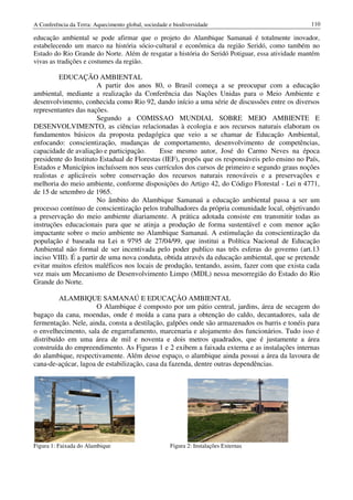 A Conferência da Terra: Aquecimento global, sociedade e biodiversidade                           110

educação ambiental se pode afirmar que o projeto do Alambique Samanaú é totalmente inovador,
estabelecendo um marco na história sócio-cultural e econômica da região Seridó, como também no
Estado do Rio Grande do Norte. Além de resgatar a história do Seridó Potiguar, essa atividade mantém
vivas as tradições e costumes da região.

          EDUCAÇÃO AMBIENTAL
                        A partir dos anos 80, o Brasil começa a se preocupar com a educação
ambiental, mediante a realização da Conferência das Nações Unidas para o Meio Ambiente e
desenvolvimento, conhecida como Rio 92, dando início a uma série de discussões entre os diversos
representantes das nações.
                        Segundo a COMISSAO MUNDIAL SOBRE MEIO AMBIENTE E
DESENVOLVIMENTO, as ciências relacionadas à ecologia e aos recursos naturais elaboram os
fundamentos básicos da proposta pedagógica que veio a se chamar de Educação Ambiental,
enfocando: conscientização, mudanças de comportamento, desenvolvimento de competências,
capacidade de avaliação e participação.      Esse mesmo autor, José do Carmo Neves na época
presidente do Instituto Estadual de Florestas (IEF), propôs que os responsáveis pelo ensino no País,
Estados e Municípios incluíssem nos seus currículos dos cursos de primeiro e segundo graus noções
realistas e aplicáveis sobre conservação dos recursos naturais renováveis e a preservações e
melhoria do meio ambiente, conforme disposições do Artigo 42, do Código Florestal - Lei n 4771,
de 15 de setembro de 1965.
                        No âmbito do Alambique Samanaú a educação ambiental passa a ser um
processo contínuo de conscientização pelos trabalhadores da própria comunidade local, objetivando
a preservação do meio ambiente diariamente. A prática adotada consiste em transmitir todas as
instruções educacionais para que se atinja a produção de forma sustentável e com menor ação
impactante sobre o meio ambiente no Alambique Samanaú. A estimulação da conscientização da
população é baseada na Lei n 9795 de 27/04/99, que institui a Política Nacional de Educação
Ambiental não formal de ser incentivada pelo poder publico nas três esferas do governo (art.13
inciso VIII). É a partir de uma nova conduta, obtida através da educação ambiental, que se pretende
evitar muitos efeitos maléficos nos locais de produção, tentando, assim, fazer com que exista cada
vez mais um Mecanismo de Desenvolvimento Limpo (MDL) nessa mesorregião do Estado do Rio
Grande do Norte.

         ALAMBIQUE SAMANAÚ E EDUCAÇÃO AMBIENTAL
                      O Alambique é composto por um pátio central, jardins, área de secagem do
bagaço da cana, moendas, onde é moída a cana para a obtenção do caldo, decantadores, sala de
fermentação. Nele, ainda, consta a destilação, galpões onde são armazenados os barris e tonéis para
o envelhecimento, sala de engarrafamento, marcenaria e alojamento dos funcionários. Tudo isso é
distribuído em uma área de mil e noventa e dois metros quadrados, que é justamente a área
construída do empreendimento. As Figuras 1 e 2 exibem a faixada externa e as instalações internas
do alambique, respectivamente. Além desse espaço, o alambique ainda possui a área da lavoura de
cana-de-açúcar, lagoa de estabilização, casa da fazenda, dentre outras dependências.




Figura 1: Faixada do Alambique                        Figura 2: Instalações Externas
 