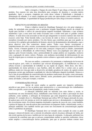 A Conferência da Terra: Aquecimento global, sociedade e biodiversidade                           112

                     Após a moagem, o bagaço da cana (figura 5) que chega a trinta por cento do
produto, fica exposto em uma área descoberta para secagem, de duzentos e sessenta metros
quadrados. Após a secagem, cinqüenta por cento desse volume é hidrolisado e destinado à
alimentação do rebanho, e os outros cinqüenta por cento são aproveitados como combustível nas
fornalhas do alambique. A quantidade de bagaço produzida por safra chega à trezentas toneladas.


          IMPACTO NA ECONOMIA DA REGIÃO
                       Como o objetivo inicial do Alambique Samanaú era o de gerar emprego e
renda, foi articulada uma parceria com o perímetro irrigado Itans/Sabugí através da criação do
Açude para facilitar o cultivo da cana-de-açúcar naquela localidade. Entretanto, o que acontece
atualmente é que a zona rural está sendo esvaziada com o exôdo rural para os grandes centros
urbanos. A razão disso está associado ao fato de que antigamente os recursos naturais não eram tão
escassos como hoje. Toda fazenda tinha a sua lavoura de onde se tirava o sustento para os seu
moradores trocando por outros produtos. Um dos fatores que contribuiu para que esse quadro se
revertesse foi a própria ação predatória do homem, através de desmatamentos desordenados, caça e
pesca abusivas com fins comerciais, dentre outros. Todos esses fatores ocasionaram o
empobrecimento dos solos, erosões, assoreamento dos mananciais e o desaparecimento da flora e da
fauna. Assim, o homem quando se viu sem saída, começou a migrar para as cidades, aumentando
cada vez mais as dificuldades de sobrevivência. Muitas vezes essa população sem saber que se
algumas ações fossem tomadas, toda a potencialidade do campo poderia ser resgatadas, inclusive
com a agregação de outros valores. Portanto, sem nenhuma necessidade de deslocamento do seu
local de origem para se aventurar nos grandes centros urbanos e agravando ainda mais os problemas
sociais.
                       No caso em análise, a auternativa foi justamente a implantação da lavoura de
cana-de-açúcar, pois, todos os moradores que estavam desempregados, ou trabalhavam na zona
urbana tiveram a oportunidade de trabalhar na sua região de origem. Além disso, eles têm a
oportunidades de morar próximo a suas famílias, além de salário fixo e contar com as ações
públicas, tendo em vista que onde se desenvolve atividades geradoras de renda e de capital existem
programas sociais que melhoram a qualidade de vida dos habitantes daquela localidade. Soma-se a
isso o fato de possibilidade da comercialização de produtos tradicionais da região, como artesanato,
culinária, festas populares, dentre outros; abrindo, assim, precedentes para o desenvolvimento de
outras atividades, como por exemplo, o turismo.

         CONSIDERAÇÕES FINAIS
                      Apesar de serem amplas as questões quanto aos impactos ambientais,
percebe-se que pouco se faz na prática para minimizá-los e a conscientização dos trabalhadores
sobre essa questão, assim como da população, ainda é muito restrita.
                      A educação ambiental pode ser utilizada com mais ênfase e, assim, se
transformar em uma ferramenta eficaz, trabalhando como forma de se obter a prevenção do meio
ambiente, como também, a utilização de ferramentas que estão disponíveis para diminuição da
poluição. O exemplo disso é o Alambique Samanaú que utiliza 50% do bagaço prensado da cana-
de-açúcar para servir de energia ao invés da madeira que provoca o desmatamento e a degradação
dos ecossistemas rurais. Já existem maquinas destinadas a queima de casca de coco, como também,
a prensa do bagaço de cana-de-açúcar para transformar em pequenos fardos, minimizando, assim, a
poluição ambiental. Isso também mostra que existe um crescimento da conscientização popular
sobre os problemas da poluição.
                      O Alambique Samanaú deve ser tornado como exemplo de como se pode
alcançar o desenvolvimento sem a emissão de poluentes através da pouca utilização de lenha, por
não existir queima da lavoura e também por ter uma lagoa de contenção. A educação ambiental tem
o potencial de contribuir para que as pessoas compreendam melhor as questões ambientais; desse
modo ampliar a conscientização desses problemas, para que as pessoas tenham contato mais
 