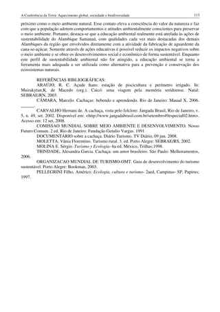 A Conferência da Terra: Aquecimento global, sociedade e biodiversidade                         113

próximo como o meio ambiente natural. Esse contato eleva a consciência do valor da natureza e faz
com que a população adotem comportamentos e atitudes ambientalmente conscientes para preservar
o meio ambiente. Portanto, destaca-se que a educação ambiental realmente está atrelada às ações de
sustentabilidade do Alambique Samanaú, com qualidades cada vez mais destacadas dos demais
Alambiques da região que envolvidos diretamente com a atividade da fabricação de aguardente da
cana-se-açúcar. Somente através de ações educativas é possível reduzir os impactos negativos sobre
o meio ambiente e se obter os desenvolvimentos social e econômico de forma sustentável. Enquanto
este perfil de sustentabilidade ambiental não for atingido, a educação ambiental se torna a
ferramenta mais adequada a ser utilizada como alternativa para a prevenção e conservação dos
ecossistemas naturais.

         REFERÊNCIAS BIBLIOGRÁFICAS:
         ARAÚJO, R. C. Açude Itans: estação de piscicultura e perímetro irrigado. In:
Muirakytan;K. de Macedo (org.). Caicó: uma viagem pela memória seridoense. Natal:
SEBRAE/RN, 2003.
         CÂMARA, Marcelo. Cachaças: bebendo e aprendendo. Rio de Janeiro: Mauad X, 2006.
______.
         CARVALHO Hernani de. A cachaça, vista pelo folclore. Jangada Brasil, Rio de Janeiro, v.
5, n. 49, set. 2002. Disponível em: <http://www.jangadabrasil.com.br/setembro49especial02.htm>.
Acesso em: 12 set, 2008.
         COMISSAO MUNDIAL SOBRE MEIO AMBIENTE E DESENVOLVIMENTO. Nosso
Futuro Comum. 2 ed. Rio de Janeiro: Fundação Getulio Vargas. 1991
         DOCUMENTÁRIO sobre a cachaça. Diário Turismo. TV Diário, 09 jun. 2008.
         MOLETTA, Vânia Florentino. Turismo rural. 3. ed. Porto Alegre: SEBRAE/RS, 2002.
         MOLINA E. Sérgio. Turismo y Ecología- 6a ed. México, Trilhas;1998.
         TRINDADE, Alesandra Garcia. Cachaça: um amor brasileiro. São Paulo: Melhoramentos,
2006.
         ORGANIZACAO MUNDIAL DE TURISMO-OMT. Guia de desenvolvimento do turismo
sustentável. Porto Alegre: Bookman, 2003.
         PELLEGRINI Filho, Américo. Ecologia, cultura e turismo- 2aed, Campinas- SP, Papirus;
1997.
 