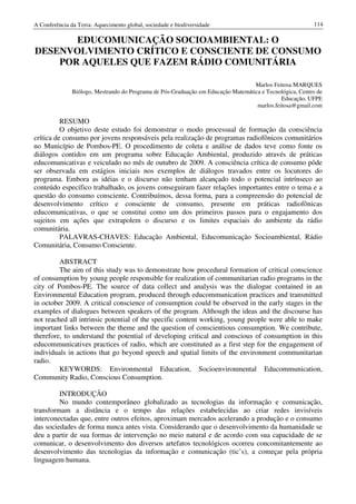 A Conferência da Terra: Aquecimento global, sociedade e biodiversidade                                    114

       EDUCOMUNICAÇÃO SOCIOAMBIENTAL: O
DESENVOLVIMENTO CRÍTICO E CONSCIENTE DE CONSUMO
    POR AQUELES QUE FAZEM RÁDIO COMUNITÁRIA

                                                                                   Marlos Feitosa MARQUES
               Biólogo, Mestrando do Programa de Pós-Graduação em Educação Matemática e Tecnológica, Centro de
                                                                                              Educação, UFPE
                                                                                    marlos.feitosa@gmail.com

          RESUMO
          O objetivo deste estudo foi demonstrar o modo processual de formação da consciência
crítica de consumo por jovens responsáveis pela realização de programas radiofônicos comunitários
no Município de Pombos-PE. O procedimento de coleta e análise de dados teve como fonte os
diálogos contidos em um programa sobre Educação Ambiental, produzido através de práticas
educomunicativas e veiculado no mês de outubro de 2009. A consciência crítica de consumo pôde
ser observada em estágios iniciais nos exemplos de diálogos travados entre os locutores do
programa. Embora as idéias e o discurso não tenham alcançado todo o potencial intrínseco ao
conteúdo específico trabalhado, os jovens conseguiram fazer relações importantes entre o tema e a
questão do consumo consciente. Contribuímos, dessa forma, para a compreensão do potencial de
desenvolvimento crítico e consciente de consumo, presente em práticas radiofônicas
educomunicativas, o que se constitui como um dos primeiros passos para o engajamento dos
sujeitos em ações que extrapolem o discurso e os limites espaciais do ambiente da rádio
comunitária.
          PALAVRAS-CHAVES: Educação Ambiental, Educomunicação Socioambiental, Rádio
Comunitária, Consumo Consciente.

         ABSTRACT
         The aim of this study was to demonstrate how procedural formation of critical conscience
of consumption by young people responsible for realization of communitarian radio programs in the
city of Pombos-PE. The source of data collect and analysis was the dialogue contained in an
Environmental Education program, produced through educommunication practices and transmitted
in october 2009. A critical conscience of consumption could be observed in the early stages in the
examples of dialogues between speakers of the program. Although the ideas and the discourse has
not reached all intrinsic potential of the specific content working, young people were able to make
important links between the theme and the question of conscientious consumption. We contribute,
therefore, to understand the potential of developing critical and conscious of consumption in this
educommunicatives practices of radio, which are constituted as a first step for the engagement of
individuals in actions that go beyond speech and spatial limits of the environment communitarian
radio.
         KEYWORDS: Environmental Education, Socioenvironmental Educommunication,
Community Radio, Conscious Consumption.

         INTRODUÇÃO
         No mundo contemporâneo globalizado as tecnologias da informação e comunicação,
transformam a distância e o tempo das relações estabelecidas ao criar redes invisíveis
interconectadas que, entre outros efeitos, aproximam mercados acelerando a produção e o consumo
das sociedades de forma nunca antes vista. Considerando que o desenvolvimento da humanidade se
deu a partir de sua formas de intervenção no meio natural e de acordo com sua capacidade de se
comunicar, o desenvolvimento dos diversos artefatos tecnológicos ocorreu concomitantemente ao
desenvolvimento das tecnologias da informação e comunicação (tic’s), a começar pela própria
linguagem humana.
 