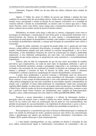 A Conferência da Terra: Aquecimento global, sociedade e biodiversidade                          115

        Entretanto, Trigueiro (2004) nos dá uma idéia dos efeitos colaterais desse modelo de
desenvolvimento:

         Apenas 1,7 bilhão dos atuais 6,3 bilhões de pessoas que habitam o planeta têm hoje
condições de consumir além das necessidades básicas. Ainda assim, a demanda por matéria-prima e
energia cresce, precipitando o mundo na direção de um impasse civilizatório: ou a sociedade de
consumo enfrenta o desafio da sustentabilidade, ou teremos cada vez menos água doce e limpa,
menos florestas, menos solos férteis, menos espaço para a monumental produção de lixo e outros
efeitos colaterais desse modelo suicida de desenvolvimento (online).

         Defendemos, no entanto, neste artigo, a idéia que se, outrora, a linguagem, assim como as
tecnologias da informação e comunicação de uma forma geral, se relacionaram fortemente com o
desenvolvimento das técnicas de modificação do meio natural e conseqüentemente com a
consolidação do atual quadro de desequilíbrios instalado, cabe também a estas preponderante papel
na resolução da problemática ambiental, a começar pela formação de consumidores mais críticos e
conscientes.
         O papel da mídia, entretanto, em especial da grande mídia, isto é, aquela que tem longo
alcance e atinge públicos socialmente diversificados, (a exemplo do rádio e da televisão) é, a esse
respeito, historicamente pautado mais pelo estímulo ao consumo desequilibrado, e isto se deve,
basicamente, à forte dependência financeira dos meios de comunicação em relação à publicidade
empresarial. A crise ambiental contemporânea, por outro lado, vem estimulando o aumento de
propagandas em que muitas empresas se autopromovem como sustentáveis e socioambientalmente
responsáveis.
         Todavia, além da falta de compreensão de que há uma maior necessidade de medidas
preventivas que compensatórias, em razão do atual status de degradação ambiental, o apelo ao
consumo desenfreado permanece atrelado à propaganda empresarial e aos noticiários em geral,
revelando a não associação da crise ambiental ao modelo civilizatório de exploração dos recursos
naturais e produção e consumo de bens. O discurso da mídia, nesse sentido, é altamente
contraditório e continua a promover a perpetuação do consumo desequilibrado e inconsciente.
         A partir dessa problemática é possível constatar a dificuldade atual em desenvolver
processos de Educação Ambiental através dos meios tecnológicos de informação e comunicação.
Neste contexto, o novo campo da Educomunicação é visto como alternativa para a substituição de
velhas práticas pedagógicas que não mais respondem às necessidades urgentes contemporâneas de
relação com o ambiente. O termo Educomunicação foi originalmente criado pelo comunicador
argentino Mário Kaplún. As idéias deste autor e de grandes nomes da educação, como Martin Búber
e Paulo Freire, além de estudos de diversos pesquisadores interessados nesta área, somaram-se para
que o professor Ismar Soares formasse um entendimento mais completo da Educomunicação.
Segundo o autor, a Educomunicação tem como objetivos (2004 apud BRASIL/MMA, 2005):

         Promover o acesso democrático à produção e à difusão de informação; facilitar a
percepção crítica da maneira como o mundo é editado nos meios; facilitar o ensino/aprendizado
através do uso criativo dos meios de comunicação (não do ponto de vista instrumentalista, mas
partindo da percepção de suas peculiaridades e da importância de democratizar o acesso a eles); e,
por fim, promover a expressão comunicativa dos membros da comunidade em questão (p. 12).

         Nessa perspectiva, a característica que mais se destaca na Educomunicação é a mudança do
autor e do sentido da informação de modo a propiciar processos mais efetivos de conscientização
crítica e aprendizagem por aqueles que produzem e veiculam informações. Concordamos com
Volpato (2010), quando afirma que o fazer comunicação tem:

       (...) uma função contrahegemônica, ou seja, caminhar em direção à construção de uma
nova ordem comunicacional ligada às manifestações socioculturais da comunidade e não aos
 