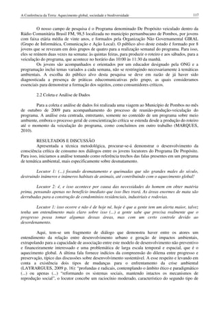 A Conferência da Terra: Aquecimento global, sociedade e biodiversidade                            117


          O nosso campo de pesquisa é o Programa denominado De Propósito veiculado dentro da
Rádio Comunitária Brasil FM, 98,5 localizada no município pernambucano de Pombos, por jovens
com faixa etária média de vinte anos, e formados pela Organização Não Governamental GIRAL
(Grupo de Informática, Comunicação e Ação Local). O público alvo deste estudo é formado por 8
jovens que se revezam em dois grupos de quatro para a realização semanal do programa. Para isso,
eles se reúnem duas vezes na semana: às quintas feiras, para produzir o roteiro e aos sábados, para a
veiculação do programa, que acontece no horário das 10:00 às 11:30 da manhã.
          Os jovens são acompanhados e orientados por um educador designado pela ONG e a
programação inclui temas variados a cada semana, não se restringindo necessariamente à temáticas
ambientais. A escolha do público alvo desta pesquisa se deve em razão de já haver sido
diagnosticada a presença de práticas educomunicativas pelo grupo, as quais consideramos
essenciais para demonstrar a formação dos sujeitos, como consumidores críticos.

          2.2 Coleta e Análise de Dados

        Para a coleta e análise de dados foi realizada uma viagem ao Município de Pombos no mês
de outubro de 2009 para acompanhamento do processo de reunião-produção-veiculação do
programa. A análise esta centrada, entretanto, somente no conteúdo de um programa sobre meio
ambiente, embora o processo geral de conscientização crítica se estenda desde a produção do roteiro
até o momento da veiculação do programa, como concluímos em outro trabalho (MARQUES,
2010).

         RESULTADOS E DISCUSSÃO
         Apresentada a técnica metodológica, procurar-se-á demonstrar o desenvolvimento da
consciência crítica de consumo nos diálogos entre os jovens locutores do Programa De Propósito.
Para isso, iniciamos a análise tomando como referência trechos das falas presentes em um programa
de temática ambiental, mais especificamente sobre desmatamento.

         Locutor 1: (...) focando desmatamento e queimadas que são grandes males do século,
destruindo inúmeros e inúmeros habitats de animais, até contribuindo com o aquecimento global!

        Locutor 2: é, e isso acontece por causa das necessidades do homem em obter matéria
prima, pensando apenas no benefício imediato que isso lhes trará. As áreas enormes de mata são
derrubadas para a construção de condomínios residenciais, industriais e rodovias.

        Locutor 1: isso ocorre e não é de hoje né, hoje é que a gente tem um alerta maior, talvez
tenha um entendimento mais claro sobre isso (...) a gente sabe que precisa realmente que o
progresso possa tomar algumas dessas áreas, mas com um certo controle devido ao
desordenamento.

         Aqui, tem-se um fragmento de diálogo que demonstra haver entre os atores um
entendimento da relação entre desenvolvimento urbano e geração de impactos ambientais,
extrapolando para a capacidade de associação entre este modelo de desenvolvimento não preventivo
e financeiramente interessado e uma problemática de larga escala temporal e espacial, que é o
aquecimento global. A última fala fornece indícios da compreensão do dilema entre progresso e
preservação, típico das discussões sobre desenvolvimento sustentável. A esse respeito e levando em
conta a existência dois tipos de mudanças para o enfrentamento da crise ambiental
(LAYRARGUES, 2009 p. 16): “profundas e radicais, contemplando o âmbito ético e paradigmático
(...) ou apenas (...) “reformando os sistemas sociais, mantendo intactos os mecanismos de
reprodução social”, o locutor concebe um raciocínio moderado, característico do segundo tipo de
 