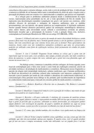 A Conferência da Terra: Aquecimento global, sociedade e biodiversidade                          119

consciência crítica para o consumo abrange, assim, todo o ciclo de produção de bens. A idéia de que
a natureza se defende do ser humano indica tanto o entendimento do efeito de ação e reação como a
percepção do planeta como um sistema vivo, interconectado e complexo, que precisa ser respeitado.
         Já a solução para os problemas ambientais perpassa desde o estabelecimento de regras
sociais, representadas pelas penalidades da lei, até a visão apocalíptica do fim do mundo. Isso
representa uma desorientação estendida à população em geral e até mesmo aos cientistas, sobre
métodos eficazes de prevenção e mitigação de impactos ambientais, pois as medidas
governamentais, em sua maioria, são apenas punitivas ou compensatórias A legislação ambiental,
mesmo quando fornece diretrizes preventivas padece de orientações metodológicas definitivas,
entre outros fatores, pela diversidade social, cultural e ecossistêmica existente no planeta.
Interessante ressaltar que a preocupação da locutora 3 com a geração futura esta, inclusive,
contemplada na Constituição Brasileira de 1988, em seu artigo 225 (BRASIL, 1998).

         Locutor 1: O Brasil está entre os países do mundo de maior diversidade biológica e ainda
possui a flora mais rica do planeta, mas o homem quando pratica o ato de queimar a pastaria e as
matas, não tem consciência que esse sistema levou anos pra se formar! Para apreciadores da
natureza, locais como esse são verdadeiros santuários ecológicos que uma vez preservados,
poderão ser utilizado como fonte de exploração turística, fonte permanente de estudos do poder
medicinal.

         Locutor 3: isso é verdade! Enquanto levam embora as coisas que a gente tem de
importante aqui no nosso país, esses produtos, tipo xampu, produto pra pele, são tudo cosméticos
feitos da natureza e a gente compra tão caro, sabendo que a gente tem essa plantinha aqui, até
mesmo na nossa casa (...)

               No diálogo acima, a natureza é concebida sob dois enfoques: de forma sagrada, como
local de contemplação para o bem estar social e como fonte de exploração comercial, através de
atividades turísticas e de produção de medicamentos e cosméticos. Destacamos nesses fragmentos a
questão da relação entre propriedade intelectual e plantas medicinais, que é bastante problemática
no Brasil em decorrência do confronto cultural entre instituições com interesses competitivos de
mercado e povos pautados por modo de vida solidário e detentores de conhecimento tradicional. A
conscientização crítica presente nesse diálogo se dá, portanto, pelo reconhecimento da importância
do conhecimento tradicional para o mercado de consumo global de medicamentos e cosméticos.

        Locutor 1: (...) Reduzir, Reutilizar e Reciclar são os chamados 3 Rs. Reduzir é consumir
menos, é fundamental (...)

        Locutor 2: Reutilizar: é impossível reduzir a zero a geração de resíduos, mas muito do que
jogamos fora poderia ser reaproveitado (...)

         Locutor 1: Reciclar: o R mais conhecido, é sinônimo de economia de matérias primas
como o vidro, papel, plástico e metal; e representam em média 50% do lixo que vai para os aterros,
hoje a gente já percebe que as pessoas, sobretudo as menos favorecidas, já conseguem ganhar
algum dinheiro com reciclagem de papelão, de papel e também de alumínio né, aqui na nossa
cidade é bem comum, a gente perceber as pessoas recolhendo esse tipo de material nas festas?

          Locutor 2: É, como, tipo, latinha também, eles recolhem e isso ajuda muito na limpeza da
cidade.

         Locutor 1: olha aí! Evitar comprar também coisas supérfluas, ou seja, coisas que não tem
utilidade, que não tem necessidade, apenas por impulso. É aquela coisa, você vê aquele produto
que já tem em casa e compra novamente, acaba não utilizando, vai ser jogado fora e vai dar
 