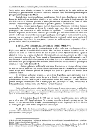 A Conferência da Terra: Aquecimento global, sociedade e biodiversidade                                            12

Sendo assim, num primeiro momento do trabalho é feita localização do meio ambiente na
Constituição e, principalmente, é colocada a educação ambiental como instrumento para se chegar à
proteção determinada pela Lei Maior.
         É, ainda nesse momento, chamada atenção para o fato de que o Brasil possui uma Lei de
Educação Ambiental que estabelece diretrizes e que ratifica a relevância da implementação da
educação com foco ambiental para que a população contribua na prevenção de danos ao meio
ambiente e na manutenção do meio ambiente de qualidade, premissa constitucional.
         E é nesse contexto que se chega ao mercado de consumo. O consumo sustentável é um dos
sustentáculos para a mudança na forma de produção que, como dito, não possui nenhuma
preocupação com manutenção do meio ambiente em equilíbrio. O consumidor, através de uma
mudança de postura, vai estar mais atento ao que consome, pois tem conhecimento de como suas
atitudes na hora de consumir são decisivas para que haja a preservação do meio ambiente e, assim,
assegurar esse bem para outras gerações. Essas decisões serão positivas à medida que a população é
esclarecida para a importância de uma postura consumerista ambientalmente responsável o que é
possível através da educação ambiental.

         2. EDUCAÇÃO, CONSTITUIÇÃO FEDERAL E MEIO AMBIENTE
               A educação é uma das grandes riquezas, se não a maior, que o ser humano pode ter.
Riqueza que pode ser acumulada ilimitadamente. Mas, não basta o acúmulo de conhecimento. A
educação vai além. Ela se revela através dos atos de quem a adquire. Quando se diz que alguém é
educado é porque ele se comporta bem no relacionamento em sociedade, mesmo que não possua
conhecimento de muitas ciências. Assim, quando se fala em educação ambiental se quer dizer que é
uma forma de orientar o indivíduo para que se relacione bem com o meio ambiente, “um grande
movimento ético que deve permear toda a cultura, promovendo uma nova cosmovisão que integre e
entrelace as várias partes do mundo” 1.
               Assim, a educação ambiental é uma forma de esclarecer as pessoas sobre as formas
de proteger o meio ambiente e de assegurá-lo para as futuras gerações. A população precisa estar
ciente de que meio ambiente precisa ser protegido sob pena de a própria vida humana estar
condenada ao fim.
         Os problemas ambientais gerados por um sistema de produção descomprometido com o
meio ambiente levaram muitos países, inclusive o Brasil, a incorporar em sua legislação e,
principalmente, em sua Constituição o meio ambiente como bem protegido. O meio ambiente
ganhou destaque constitucional com a promulgação da Constituição de 1988, consolidando e
fortalecendo aquela proteção como aduz Antonio Herman Benjamin:

           Assim configurada, a proteção ambiental deixa, definitivamente, de ser um interesse menor ou acidental no
ordenamento, afastando-se dos tempos em que, quando muito, era objeto de intermináveis discussões científicas e
poéticas. Aqui, o meio ambiente é alçado ao patamar máximo do ordenamento, privilégio que outros valores sociais só
depois de décadas ou mesmo séculos lograram conquistar. 2

               A Constituição Federal de 1988 traz um capítulo específico para o meio ambiente
que se refere ao art. 225 daquele diploma. Ele ressalta a importância do meio ambiente para a vida
humana e o coloca como direito de todos, assim como impõe o dever de proteção ao Poder Público
e à população e, para tanto, destaca a importância da educação:

           Art. 225 - Todos têm direito ao meio ambiente ecologicamente equilibrado, bem de uso comum do povo e
essencial à sadia qualidade de vida, impondo-se ao Poder Público e à coletividade o dever de defendê-lo e preservá-lo
para as presentes e futuras gerações.



1 SEARA FILHO, Germano. O que é a Educação Ambiental. In: Desenvolvimento Sustentado: Problemas e estratégias.
Editora: Elisabete Gabriela Castellano pág. 6.
2 BENJAMIN, Antonio Herman. Meio ambiente e Constituição: uma primeira abordagem. In: 10 anos da Eco 92: O
direito e o desenvolvimento sustentável. Org.: Antonio Herman Benjamin. São Paulo: IMESP, 2002, pág. 94.
 