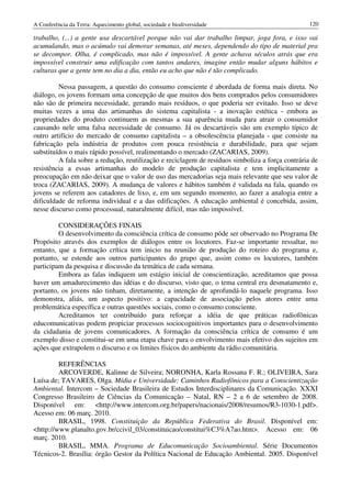 A Conferência da Terra: Aquecimento global, sociedade e biodiversidade                            120

trabalho, (...) a gente usa descartável porque não vai dar trabalho limpar, joga fora, e isso vai
acumulando, mas o acúmulo vai demorar semanas, até meses, dependendo do tipo de material pra
se decompor. Olha, é complicado, mas não é impossível. A gente achava séculos atrás que era
impossível construir uma edificação com tantos andares, imagine então mudar alguns hábitos e
culturas que a gente tem no dia a dia, então eu acho que não é tão complicado.

         Nessa passagem, a questão do consumo consciente é abordada de forma mais direta. No
diálogo, os jovens formam uma concepção de que muitos dos bens comprados pelos consumidores
não são de primeira necessidade, gerando mais resíduos, o que poderia ser evitado. Isso se deve
muitas vezes a uma das artimanhas do sistema capitalista - a inovação estética - embora as
propriedades do produto continuem as mesmas a sua aparência muda para atrair o consumidor
causando nele uma falsa necessidade de consumo. Já os descartáveis são um exemplo típico de
outro artifício do mercado de consumo capitalista – a obsolescência planejada - que consiste na
fabricação pela indústria de produtos com pouca resistência e durabilidade, para que sejam
substituídos o mais rápido possível, realimentando o mercado (ZACARIAS, 2009).
         A fala sobre a redução, reutilização e reciclagem de resíduos simboliza a força contrária de
resistência a essas artimanhas do modelo de produção capitalista e tem implicitamente a
preocupação em não deixar que o valor de uso das mercadorias seja mais relevante que seu valor de
troca (ZACARIAS, 2009). A mudança de valores e hábitos também é validada na fala, quando os
jovens se referem aos catadores de lixo, e, em um segundo momento, ao fazer a analogia entre a
dificuldade de reforma individual e a das edificações. A educação ambiental é concebida, assim,
nesse discurso como processual, naturalmente difícil, mas não impossível.

         CONSIDERAÇÕES FINAIS
         O desenvolvimento da consciência crítica de consumo pôde ser observado no Programa De
Propósito através dos exemplos de diálogos entre os locutores. Faz-se importante ressaltar, no
entanto, que a formação crítica tem inicio na reunião de produção do roteiro do programa e,
portanto, se estende aos outros participantes do grupo que, assim como os locutores, também
participam da pesquisa e discussão da temática de cada semana.
         Embora as falas indiquem um estágio inicial de conscientização, acreditamos que possa
haver um amadurecimento das idéias e do discurso, visto que, o tema central era desmatamento e,
portanto, os jovens não tinham, diretamente, a intenção de aprofundá-lo naquele programa. Isso
demonstra, aliás, um aspecto positivo: a capacidade de associação pelos atores entre uma
problemática específica e outras questões sociais, como o consumo consciente.
         Acreditamos ter contribuído para reforçar a idéia de que práticas radiofônicas
educomunicativas podem propiciar processos sociocognitivos importantes para o desenvolvimento
da cidadania de jovens comunicadores. A formação da consciência crítica de consumo é um
exemplo disso e constitui-se em uma etapa chave para o envolvimento mais efetivo dos sujeitos em
ações que extrapolem o discurso e os limites físicos do ambiente da rádio comunitária.

         REFERÊNCIAS
         ARCOVERDE, Kalinne de Silveira; NORONHA, Karla Rossana F. R.; OLIVEIRA, Sara
Luísa de; TAVARES, Olga. Mídia e Universidade: Caminhos Radiofônicos para a Conscientização
Ambiental. Intercom – Sociedade Brasileira de Estudos Interdisciplinares da Comunicação. XXXI
Congresso Brasileiro de Ciências da Comunicação – Natal, RN – 2 a 6 de setembro de 2008.
Disponível em: <http://www.intercom.org.br/papers/nacionais/2008/resumos/R3-1030-1.pdf>.
Acesso em: 06 març. 2010.
         BRASIL, 1998. Constituição da República Federativa do Brasil. Disponível em:
<http://www.planalto.gov.br/ccivil_03/constituicao/constitui%C3%A7ao.htm>. Acesso em: 06
març. 2010.
         BRASIL, MMA. Programa de Educomunicação Socioambiental. Série Documentos
Técnicos-2. Brasília: órgão Gestor da Política Nacional de Educação Ambiental. 2005. Disponível
 