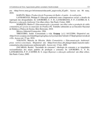 A Conferência da Terra: Aquecimento global, sociedade e biodiversidade                     121

em: <http://www.mma.gov.br/estruturas/educamb/_arquivos/dt_02.pdf>. Acesso em: 06 març.
2010.
         KAPLÚN, Mario. Producción de Programas de Radio: el guión – la realización.
         LAYRARGUES, Philippe P. Educação ambiental como compromisso social: o desafio da
superação das desigualdades. In: LOUREIRO, C. F. B.; LAYRARGUES, P. P.; CASTRO, R. S.
Repensar a educação Ambiental. Um olhar crítico. São Paulo: Cortez, 2009.
         MARQUES, Marlos F. Educomunicação e juventude: um olhar sobre a produção de rádio
comunitária por jovens no município de Pombos-PE. Trabalho submetido ao ao Encontro Nacional
de Didática e Prática do Ensino, Belo Horizonte, 2010.
         México, Editorial Cromocolor, 1994.
         TRIGUEIRO, André. Consumindo a vida. Ecopop. [s.l.] 16/12/2004. Disponível em:
<http://www.ecopop.com.br/publique/cgi/cgilua.exe/sys/start.htm?infoid=137&tpl=printerview&sid
=10>. Acesso em: 27 jan. 2010.
         VOLPATO, Marcelo de Oliveira. Rádio Comunitária e Educomunicação Ambiental:
pistas teórico-conceituais. Disponível em: <http://www.bocc.ubi.pt/pag/volpato-marcelo-radio-
comunitaria-educomunicacao-ambiental.pdf>. Acesso em: 15 dez. 2009.
         ZACARIAS, Rachel. “Sociedade do consumo”, ideologia do consumo e as iniquidades
socioambientais dos atuais padrões de produção e consumo. In: LOUREIRO, C. F. B.;
LAYRARGUES, P. P.; CASTRO, R. S. (orgs) Repensar a educação ambiental: um olhar crítico.
São Paulo: Cortez, 2009.
 
