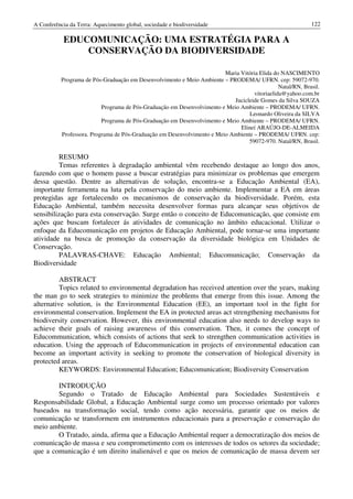 A Conferência da Terra: Aquecimento global, sociedade e biodiversidade                                       122

           EDUCOMUNICAÇÃO: UMA ESTRATÉGIA PARA A
               CONSERVAÇÃO DA BIODIVERSIDADE

                                                                         Maria Vitória Elida do NASCIMENTO
           Programa de Pós-Graduação em Desenvolvimento e Meio Ambiente – PRODEMA/ UFRN. cep: 59072-970.
                                                                                                Natal/RN, Brasil.
                                                                                     vitoriaelida@yahoo.com.br
                                                                             Jucicleide Gomes da Silva SOUZA
                           Programa de Pós-Graduação em Desenvolvimento e Meio Ambiente – PRODEMA/ UFRN.
                                                                                   Leonardo Oliveira da SILVA
                           Programa de Pós-Graduação em Desenvolvimento e Meio Ambiente – PRODEMA/ UFRN.
                                                                               Elineí ARAÚJO-DE-ALMEIDA
           Professora. Programa de Pós-Graduação em Desenvolvimento e Meio Ambiente – PRODEMA/ UFRN. cep:
                                                                                   59072-970. Natal/RN, Brasil.

         RESUMO
         Temas referentes à degradação ambiental vêm recebendo destaque ao longo dos anos,
fazendo com que o homem passe a buscar estratégias para minimizar os problemas que emergem
dessa questão. Dentre as alternativas de solução, encontra-se a Educação Ambiental (EA),
importante ferramenta na luta pela conservação do meio ambiente. Implementar a EA em áreas
protegidas age fortalecendo os mecanismos de conservação da biodiversidade. Porém, esta
Educação Ambiental, também necessita desenvolver formas para alcançar seus objetivos de
sensibilização para esta conservação. Surge então o conceito de Educomunicação, que consiste em
ações que buscam fortalecer ás atividades de comunicação no âmbito educacional. Utilizar o
enfoque da Educomunicação em projetos de Educação Ambiental, pode tornar-se uma importante
atividade na busca de promoção da conservação da diversidade biológica em Unidades de
Conservação.
         PALAVRAS-CHAVE: Educação Ambiental; Educomunicação; Conservação da
Biodiversidade

          ABSTRACT
          Topics related to environmental degradation has received attention over the years, making
the man go to seek strategies to minimize the problems that emerge from this issue. Among the
alternative solution, is the Environmental Education (EE), an important tool in the fight for
environmental conservation. Implement the EA in protected areas act strengthening mechanisms for
biodiversity conservation. However, this environmental education also needs to develop ways to
achieve their goals of raising awareness of this conservation. Then, it comes the concept of
Educommunication, which consists of actions that seek to strengthen communication activities in
education. Using the approach of Educommunication in projects of environmental education can
become an important activity in seeking to promote the conservation of biological diversity in
protected areas.
          KEYWORDS: Environmental Education; Educomunication; Biodiversity Conservation

        INTRODUÇÃO
        Segundo o Tratado de Educação Ambiental para Sociedades Sustentáveis e
Responsabilidade Global, a Educação Ambiental surge como um processo orientado por valores
baseados na transformação social, tendo como ação necessária, garantir que os meios de
comunicação se transformem em instrumentos educacionais para a preservação e conservação do
meio ambiente.
        O Tratado, ainda, afirma que a Educação Ambiental requer a democratização dos meios de
comunicação de massa e seu comprometimento com os interesses de todos os setores da sociedade;
que a comunicação é um direito inalienável e que os meios de comunicação de massa devem ser
 