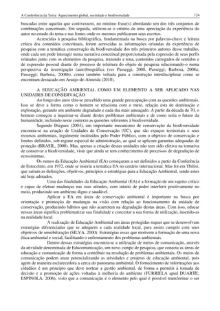 A Conferência da Terra: Aquecimento global, sociedade e biodiversidade                             124

buscadas entre aquelas que contivessem, no mínimo frase(s) abordando um dos três conjuntos de
combinações conceituais. Em seguida, utilizou-se o critério de uma apreciação da experiência do
autor no estudo do tema e nas fontes onde os mesmos publicaram seus escritos.
         Acrescidas à pesquisa bibliográfica, fundamentada na busca por palavras-chave e leitura
crítica dos conteúdos conceituais, foram acrescidas as informações oriundas da experiência de
pesquisa com a temática conservação da biodiversidade dos três primeiros autores desse trabalho,
onde cada um pode interagir numa narrativa conceitual proporcionada pela expressão de seus perfis
relatados junto com os elementos da pesquisa, trazendo a tona, conteúdos carregados de sentidos e
de expressão pessoal diante do processo de releitura do objeto de pesquisa relacionando-o numa
perspectiva da investigação (auto)biográfica (ver Passeggi, 2008; Passeggi; Barbosa, 2008a;
Passeggi; Barbosa, 2008b), como também voltada para a construção interdisciplinar como se
encontram destacado em Araújo-de-Almeida (2010).

         A EDUCAÇÃO AMBIENTAL COMO UM ELEMENTO A SER APLICADO NAS
UNIDADES DE CONSERVAÇÃO
         Ao longo dos anos têm-se percebido uma grande preocupação com as questões ambientais.
Isso se deve a forma como o homem se relaciona com o meio, relação esta de dominação e
exploração, gerando um ambiente degradado e cada dia mais ameaçado. A partir da década de 70, o
homem começou a inquietar-se diante destes problemas ambientais e de como seria o futuro da
humanidade, incluindo neste contexto as questões referentes à biodiversidade.
         Segundo Diegues (2004), um importante mecanismo de conservação da biodiversidade
encontra-se na criação de Unidades de Conservação (UC), que são espaços territoriais e seus
recursos ambientais, legalmente instituídos pelo Poder Público, com o objetivo de conservação e
limites definidos, sob regime especial de administração, ao qual se aplicam garantias adequadas de
proteção (BRASIL, 2000). Mas, apenas a criação destas unidades não tem sido efetiva na tentativa
de conservar a biodiversidade, visto que ainda se tem conhecimento de processos de degradação de
ecossistemas.
         Os rumos da Educação Ambiental (EA) começaram a ser definidos a partir da Conferência
de Estocolmo, em 1972, onde se inseriu a temática EA no cenário internacional. Mas foi em Tbilisi,
que saíram as definições, objetivos, princípios e estratégias para a Educação Ambiental, sendo estes
até hoje adotados.
               Uma das finalidades da Educação Ambiental (EA) é a formação de um sujeito crítico
e capaz de efetuar mudanças nas suas atitudes, com intuito de poder interferir positivamente no
meio, produzindo um ambiente digno e saudável.
               Aplicar a EA em áreas de conservação ambiental é importante na busca por
orientação e promoção de mudanças na visão com relação ao funcionamento da unidade de
conservação, produzindo hábitos que não acarretem na degradação destas áreas. Com isso, educar
nessas áreas significa problematizar sua finalidade e concertar a sua forma de utilização, inserido-as
na realidade local.
               A realização de Educação Ambiental em áreas protegidas requer que se desenvolvam
estratégias diferenciadas que se adequem a cada realidade local, para assim cumprir com seus
objetivos de sensibilização (SILVA, 2000). Estratégias essas que motivem a formação de uma nova
ética ambiental e social, facilitando o enfrentamento dos problemas ambientais.
               Dentro dessas estratégias encontra-se a utilização de meios de comunicação, através
da atividade denominada de Educomunicação, um novo campo de pesquisa, que conecta as áreas de
educação e comunicação de forma a contribuir na resolução de problemas ambientais. Os meios de
comunicação podem atuar potencializando as atividades e projetos de educação ambiental, pois
agem de maneira esclarecedora a cerca do panorama ambiental. O fornecimento de informações aos
cidadãos é um principio que deve nortear a gestão ambiental, de forma a permitir à tomada de
decisão e a promoção de ações voltadas à melhoria do ambiente (FURRIELA apud DUARTE;
ESPINOLA, 2006), visto que a comunicação é o elemento pelo qual é possível transformar o ser
 