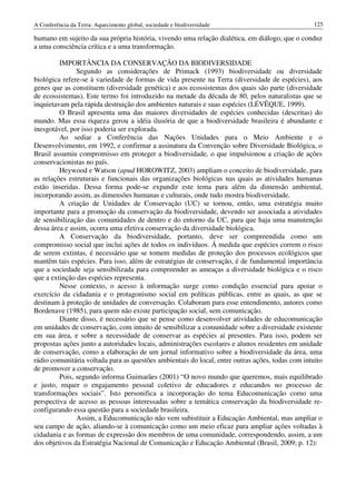A Conferência da Terra: Aquecimento global, sociedade e biodiversidade                            125

humano em sujeito da sua própria história, vivendo uma relação dialética, em diálogo, que o conduz
a uma consciência crítica e a uma transformação.

         IMPORTÂNCIA DA CONSERVAÇÃO DA BIODIVERSIDADE
               Segundo as considerações de Primack (1993) biodiversidade ou diversidade
biológica refere-se à variedade de formas de vida presente na Terra (diversidade de espécies), aos
genes que as constituem (diversidade genética) e aos ecossistemas dos quais são parte (diversidade
de ecossistemas). Este termo foi introduzido na metade da década de 80, pelos naturalistas que se
inquietavam pela rápida destruição dos ambientes naturais e suas espécies (LÉVÊQUE, 1999).
         O Brasil apresenta uma das maiores diversidades de espécies conhecidas (descritas) do
mundo. Mas essa riqueza gerou a idéia ilusória de que a biodiversidade brasileira é abundante e
inesgotável, por isso poderia ser explorada.
         Ao sediar a Conferência das Nações Unidades para o Meio Ambiente e o
Desenvolvimento, em 1992, e confirmar a assinatura da Convenção sobre Diversidade Biológica, o
Brasil assumiu compromisso em proteger a biodiversidade, o que impulsionou a criação de ações
conservacionistas no país.
         Heywood e Watson (apud HOROWITZ, 2003) ampliam o conceito de biodiversidade, para
as relações estruturais e funcionais das organizações biológicas nas quais as atividades humanas
estão inseridas. Dessa forma pode-se expandir este tema para além da dimensão ambiental,
incorporando assim, as dimensões humanas e culturais, onde tudo mostra biodiversidade.
         A criação de Unidades de Conservação (UC) se tornou, então, uma estratégia muito
importante para a promoção da conservação da biodiversidade, devendo ser associada a atividades
de sensibilização das comunidades de dentro e do entorno da UC, para que haja uma manutenção
dessa área e assim, ocorra uma efetiva conservação da diversidade biológica.
         A Conservação da biodiversidade, portanto, deve ser compreendida como um
compromisso social que inclui ações de todos os indivíduos. Á medida que espécies correm o risco
de serem extintas, é necessário que se tomem medidas de proteção dos processos ecológicos que
mantêm tais espécies. Para isso, além de estratégias de conservação, é de fundamental importância
que a sociedade seja sensibilizada para compreender as ameaças a diversidade biológica e o risco
que a extinção das espécies representa.
         Nesse contexto, o acesso à informação surge como condição essencial para apoiar o
exercício da cidadania e o protagonismo social em políticas públicas, entre as quais, as que se
destinam à proteção de unidades de conversação. Colaboram para esse entendimento, autores como
Bordenave (1985), para quem não existe participação social, sem comunicação.
         Diante disso, é necessário que se pense como desenvolver atividades de educomunicação
em unidades de conservação, com intuito de sensibilizar a comunidade sobre a diversidade existente
em sua área, e sobre a necessidade de conservar as espécies aí presentes. Para isso, podem ser
propostas ações junto a autoridades locais, administrações escolares e alunos residentes em unidade
de conservação, como a elaboração de um jornal informativo sobre a biodiversidade da área, uma
rádio comunitária voltada para as questões ambientais do local, entre outras ações, todas com intuito
de promover a conservação.
         Pois, segundo informa Guimarães (2001) “O novo mundo que queremos, mais equilibrado
e justo, requer o engajamento pessoal coletivo de educadores e educandos no processo de
transformações sociais”. Isto personifica a incorporação do tema Educomunicação como uma
perspectiva de acesso as pessoas interessadas sobre a temática conservação da biodiversidade re-
configurando essa questão para a sociedade brasileira.
               Assim, a Educomunicação não vem subistituir a Educação Ambiental, mas ampliar o
seu campo de ação, aliando-se à comunicação como um meio eficaz para ampliar ações voltadas à
cidadania e as formas de expressão dos membros de uma comunidade, correspondendo, assim, a um
dos objetivos da Estratégia Nacional de Comunicação e Educação Ambiental (Brasil, 2009; p. 12):
 