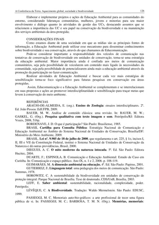 A Conferência da Terra: Aquecimento global, sociedade e biodiversidade                           126

         Elaborar e implementar projetos e ações de Educação Ambiental para as comunidades do
entorno, considerando lideranças comunitárias, mulheres, jovens e minorias para seu maior
envolvimento e diálogo quanto às atividades de gestão das UCs, destacando assuntos que se
relacionem a importância das UC e seu papel na conservação da biodiversidade e na manutenção
dos serviços ambientais da área protegida;

         CONSIDERAÇÕES FINAIS
         Como estamos diante de uma sociedade em que as mídias são as principais fontes de
informação, a Educação Ambiental pode utilizar esse mecanismo para disseminar conhecimentos
sobre biodiversidade e sua conservação, através do que chamamos de Educomunicação.
         Pode-se considerar importante a responsabilidade dos veículos de comunicação nas
tentativas de conservação de biodiversidade em unidades de conservação, torna-se uma estratégia
da educação ambiental. Maior importância ainda é confiada aos meios de comunicação
comunitários, seja pela possibilidade de veicularem um conteúdo mais ligado às necessidades da
comunidade, seja pela possibilidade de potencializarem ainda mais a educação ambiental através da
promoção da participação no fazer-comunicação.
         Realizar atividades de Educação Ambiental e buscar cada vez mais estratégias de
sensibilização torna-se foco significativo para futuras pesquisas em conservação em áreas
protegidas.
          Assim, Educomunicação e a Educação Ambiental se complementam e se interrelacionam
em suas propostas e ações ao promover interdisciplinaridade e sensibilização para traçar metas que
levem à conservação do meio ambiente.

          REFERÊNCIAS
          ARAÚJO-DE-ALMEIDA, E. (org.). Ensino de Zoologia: ensaios interdisciplinares. 2ª.
Ed. João Pessoa :EdUFPB, 2009.
          BAUER, M. W. Análise de conteúdo clássica: uma revisão. In: BAUER, M. W.;
GASKEL, G. (Org.). Pesquisa qualitativa com texto imagem e som. Petrópolis/RJ: Editora
Vozes, 2008, 516p.
          BORDENAVE, J. D. O que é participação? São Paulo: Brasiliense, 1985.
          BRASIL Cartilha para Consulta Pública: Estratégia Nacional de Comunicação e
Educação Ambiental no Âmbito do Sistema Nacional de Unidades de Conservação, Brasília/DF:
Ministério do Meio Ambiente, 2009.
          BRASIL. Lei nº. 9.985 de 18 de julho de 2000, que regulamenta o art. 225, § 1o, incisos I,
II, III e VII da Constituição Federal, institui o Sistema Nacional de Unidades de Conservação da
Natureza e dá outras providências, Brasil, 2000.
          DIEGUES, A. C. O mito moderno da natureza intocada. 5ª. Ed. São Paulo: Editora
Hucitec, 2004.
          DUARTE, F.; ESPINOLA, B. Comunicação e Educação Ambiental: Estudo de Caso em
Curitiba. In: Comunicação e espaço público. Ano IX, n. 1 e 2, 2006. p. 108-119.
          GUIMARÃES, M. A dimensão ambiental na educação. 4ª. Ed. São Paulo: Papirus, 2001.
          GUTIERREZ, F. Linguagem total: uma pedagogia dos meios de comunicação. São Paulo:
Summus, 1978.
          HOROWITZ, C. A sustentabilidade da biodiversidade em unidades de conservação de
proteção integral: Parque Nacional de Brasília. Tese de doutorado, CDS/UnB, Brasília, 2003.
          LEFF, E. Saber ambiental: sustentabilidade, racionalidade, complexidade, poder.
Petrópolis:
          LÉVÊQUE, C. A Biodiversidade. Tradução: Waldo Mermelstein. São Paulo: EDUSC,
1999.
          PASSEGGI, M. C. Memoriais auto-bio-gráficos: a arte profissional de tecer uma figura
pública de si. In: PASSEGGI, M. C.; BARBOSA, T. M. N. (Org.). Memórias, memoriais:
 