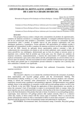 A Conferência da Terra: Aquecimento global, sociedade e biodiversidade                                     128

  EFETIVIDADE DA ROTULAGEM AMBIENTAL: UM ESTUDO
            DE CASO NA CIDADE DO RECIFE

                                                                                      Adauto Alex dos SANTOS
            Mestrando do Programa de Pós-Graduação em Ciências Biológicas – Zoologia, DSE, Universidade Federal
                                                                                              da Paraíba (UFPB)
                                                                                         adautoalexs@gmail.com
                                                                                         Maria Eduarda V. DIAS
            Graduada em Ciências Biológicas/Ciências Ambientais pela Universidade Federal de Pernambuco (UFPE)
                                                                                   Tatiana de Oliveira CALADO
            Graduada em Ciências Biológicas/Ciências Ambientais pela Universidade Federal de Pernambuco (UFPE)
                                                                                          Virgínia C. B. ROCHA
            Graduada em Ciências Biológicas/Ciências Ambientais pela Universidade Federal de Pernambuco (UFPE)

         RESUMO
         Esta pesquisa buscou avaliar a relação entre consumidores de produtos de supermercados,
catadores de materiais recicláveis e a rotulagem ambiental. A rotulagem ambiental funciona como
um elo de comunicação entre produtor e consumidor, visando informar ao consumidor algumas
características sobre o produto. O trabalho trata-se de uma pesquisa exploratória com uma
abordagem qualitativa e quantitativa. Foram aplicados 100 questionários de múltipla escolha à
população de consumidores (n=80) e catadores de materiais recicláveis (n=20) na cidade do Recife,
no ano de 2008. Através da aplicação desses questionários pode-se constatar a falta de
conhecimento dos consumidores em relação ao selo ou rótulo ambiental, onde a grande maioria diz
nunca percebê-los nas embalagens, demonstrando que na hora da compra as pessoas pouco se
importam com o destino final do produto que levam para casa. Em relação aos catadores de
materiais recicláveis, surpreendentemente, a maioria dos entrevistados (19 catadores) souberam
explicar corretamente o que é uma coleta seletiva devido, principalmente, ao convívio direto com os
diversos tipos de materiais. Há uma necessidade de maior conteúdo informacional no que é passado
nos rótulos para garantir que os consumidores possam realmente se importar com a presença dos
selos ambientais e entenda o seu significado.

         PALAVRAS-CHAVE: Rótulo ambiental, Selo ambiental, Consumidor, Catador de
materiais recicláveis.

          ABSTRACT
          This research’s objective is to evaluate the correlation between the consumers of products
from supermarkets and recycled garbage pickers and the environmental labeling. The
Environmental Labeling working as a link of communication between producer and consumer,
aiming to inform the consumer some characteristics on the product. This document is an
exploratory research using a qualitative and quantitative approach. 100 Questionnaires were applied
multiple choice to the population of consumers (n=80) and recycled garbage pickers (n=20) in the
city of Recife, in the year 2008. Through the application of these questionnaires was possible to
notice the consumer’s lack of knowledge in respect to environmental labels or stamps, where the
great majority says never understand them on packs, showing that at the time of acquire people little
care to the final destination of the product that take to home. In relation to recycled garbage pickers,
surprisingly, most interviews (19 garbage pickers) able explain correctly what it is a selective
collect due, mainly, to direct contact with the various types of materials. There is a necessity for
greater informational content in what is transmitted in labels to ensure that consumer’s can actually
imported with the presence of the environmental stamps and understand its significance.
          KEYWORDS: Environmental label, Environmental stamp, Consumer, Recycled garbage
picker.
 