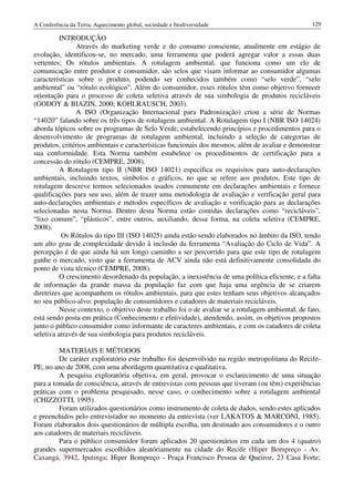 A Conferência da Terra: Aquecimento global, sociedade e biodiversidade                              129

          INTRODUÇÃO
               Através do marketing verde e do consumo consciente, atualmente em estágio de
evolução, identificou-se, no mercado, uma ferramenta que poderá agregar valor a essas duas
vertentes: Os rótulos ambientais. A rotulagem ambiental, que funciona como um elo de
comunicação entre produtor e consumidor, são selos que visam informar ao consumidor algumas
características sobre o produto, podendo ser conhecidos também como “selo verde”, “selo
ambiental” ou “rótulo ecológico”. Além do consumidor, esses rótulos têm como objetivo fornecer
orientação para o processo de coleta seletiva através de sua simbologia de produtos recicláveis
(GODOY & BIAZIN, 2000; KOHLRAUSCH, 2003).
               A ISO (Organização Internacional para Padronização) criou a série de Normas
“14020” falando sobre os três tipos de rotulagem ambiental. A Rotulagem tipo I (NBR ISO 14024)
aborda tópicos sobre os programas de Selo Verde, estabelecendo princípios e procedimentos para o
desenvolvimento de programas de rotulagem ambiental, incluindo a seleção de categorias de
produtos, critérios ambientais e características funcionais dos mesmos, além de avaliar e demonstrar
sua conformidade. Esta Norma também estabelece os procedimentos de certificação para a
concessão do rótulo (CEMPRE, 2008).
          A Rotulagem tipo II (NBR ISO 14021) especifica os requisitos para auto-declarações
ambientais, incluindo textos, símbolos e gráficos, no que se refere aos produtos. Este tipo de
rotulagem descreve termos selecionados usados comumente em declarações ambientais e fornece
qualificações para seu uso, além de trazer uma metodologia de avaliação e verificação geral para
auto-declarações ambientais e métodos específicos de avaliação e verificação para as declarações
selecionadas nesta Norma. Dentro desta Norma estão contidas declarações como “recicláveis”,
“lixo comum”, “plásticos”, entre outros, auxiliando, dessa forma, na coleta seletiva (CEMPRE,
2008).
           Os Rótulos do tipo III (ISO 14025) ainda estão sendo elaborados no âmbito da ISO, tendo
um alto grau de complexidade devido à inclusão da ferramenta “Avaliação do Ciclo de Vida”. A
percepção é de que ainda há um longo caminho a ser percorrido para que este tipo de rotulagem
ganhe o mercado, visto que a ferramenta de ACV ainda não está definitivamente consolidada do
ponto de vista técnico (CEMPRE, 2008).
          O crescimento desordenado da população, a inexistência de uma política eficiente, e a falta
de informação da grande massa da população faz com que haja uma urgência de se criarem
diretrizes que acompanhem os rótulos ambientais, para que estes tenham seus objetivos alcançados
no seu público-alvo: população de consumidores e catadores de materiais recicláveis.
          Nesse contexto, o objetivo deste trabalho foi o de avaliar se a rotulagem ambiental, de fato,
está sendo posta em prática (Conhecimento e efetividade), atendendo, assim, os objetivos propostos
junto o público consumidor como informante de caracteres ambientais, e com os catadores de coleta
seletiva através de sua simbologia para produtos recicláveis.

         MATERIAIS E MÉTODOS
         De caráter exploratório este trabalho foi desenvolvido na região metropolitana do Recife-
PE, no ano de 2008, com uma abordagem quantitativa e qualitativa.
         A pesquisa exploratória objetiva, em geral, provocar o esclarecimento de uma situação
para a tomada de consciência, através de entrevistas com pessoas que tiveram (ou têm) experiências
práticas com o problema pesquisado, nesse caso, o conhecimento sobre a rotulagem ambiental
(CHIZZOTTI, 1995).
         Foram utilizados questionários como instrumento de coleta de dados, sendo estes aplicados
e preenchidos pelo entrevistador no momento da entrevista (ver LAKATOS & MARCONI, 1985).
Foram elaborados dois questionários de múltipla escolha, um destinado aos consumidores e o outro
aos catadores de materiais recicláveis.
         Para o público consumidor foram aplicados 20 questionários em cada um dos 4 (quatro)
grandes supermercados escolhidos aleatóriamente na cidade do Recife (Hiper Bompreço - Av.
Caxangá, 3942, Iputinga; Hiper Bompreço - Praça Francisco Pessoa de Queiroz, 23 Casa Forte;
 