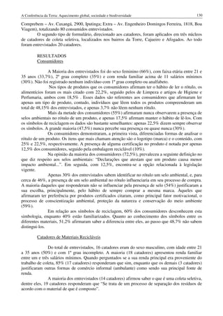 A Conferência da Terra: Aquecimento global, sociedade e biodiversidade                           130

Comprebem – Av. Caxangá, 2900, Iputinga; Extra – Av. Engenheiro Domingos Ferreira, 1818, Boa
Viagem), totalizando 80 consumidos entrevistados.
        O segundo tipo de formulário, direcionado aos catadores, foram aplicados em três núcleos
de catadores de coleta seletiva, localizados nos bairros da Torre, Cajueiro e Afogados. Ao todo
foram entrevistados 20 catadores.

          RESULTADOS
          Consumidores

               A Maioria dos entrevistados foi do sexo feminino (66%), com faixa etária entre 21 e
35 anos (33,7%), 2º grau completo (35%) e com renda familiar acima de 11 salários mínimos
(30%). Não foi registrado nenhum indivíduo com 1º grau completo ou analfabeto.
               Nos tipos de produtos que os consumidores afirmam ter o hábito de ler o rótulo, os
alimentícios foram os mais citado com 22,2%, seguido pelos de Limpeza e artigos de Higiene e
Perfumaria, ambos com 18,5% . Esses dados são referentes aos consumidores que afirmaram ler
apenas um tipo de produto, contudo, indivíduos que lêem todos os produtos compreenderam um
total de 48,15% dos entrevistados, e apenas 3,7% não lêem nenhum rótulo.
               Mais da metade dos consumidores (55%) afirmaram nunca observarem a presença de
selos ambientais no rótulo de um produto, e apenas 17,5% afirmam manter o hábito de lê-los. Com
os símbolos de reciclagem os dados são bastante semelhantes: apenas 22,5% dizem sempre observar
os símbolos. A grande maioria (47,5%) nunca percebe sua presença ou quase nunca (30%).
               Os consumidores demonstraram, a primeira vista, diferenciadas formas de analisar o
rótulo de um produto. Os itens que mais chamam atenção são o logotipo (marca) e o conteúdo, com
25% e 22,5%, respectivamente. A presença de alguma certificação no produto é notada por apenas
12,5% dos consumidores, seguido pela embalagem reciclável (10%).
               Na opinião da maioria dos consumidores (72,5%), prevaleceu a seguinte definição no
que diz respeito aos selos ambientais: “Declarações que atestam que um produto causa menor
impacto ambiental...”. Em seguida, com 12,5%, encontra-se a opção relacionada à legislação
vigente.
               Apenas 30% dos entrevistados sabem identificar no rótulo um selo ambiental, e, para
cerca de 46%, a presença de um selo ambiental no rótulo influenciaria em seu processo de compra.
A maioria daqueles que responderam não se influenciar pela presença de selo (54%) justificaram a
sua escolha, principalmente, pelo hábito de sempre comprar a mesma marca. Àqueles que
afirmaram ter preferência por produtos certificados citaram, como principal fator motivacional, o
processo de conscientização ambiental, proteção da natureza e conservação do meio ambiente
(59%).
               Em relação aos símbolos de reciclagem, 60% dos consumidores desconhecem esta
simbologia, enquanto 40% estão familiarizados. Quanto ao conhecimento dos símbolos entre os
diferentes materiais, 51,2% afirmaram saber a diferencia entre eles, ao passo que 48,7% não sabem
distingui-los.

          Catadores de Materiais Recicláveis

               Do total de entrevistados, 16 catadores eram do sexo masculino, com idade entre 21
a 35 anos (50%) e com 1º grau incompleto. A maioria (18 catadores) apresentou renda familiar
entre um e três salários mínimos. Quando perguntados se a sua renda principal era proveniente do
trabalho de coleta, 85% (17 catadores) responderam que sim, enquanto que os demais (3 catadores)
justificaram outras formas de comércio informal (ambulante) como sendo sua principal fonte de
renda.
               A maioria dos entrevistados (14 catadores) afirmou saber o que é uma coleta seletiva,
dentre eles, 19 catadores responderam que “Se trata de um processo de separação dos resíduos de
acordo com o material de que é composto”.
 