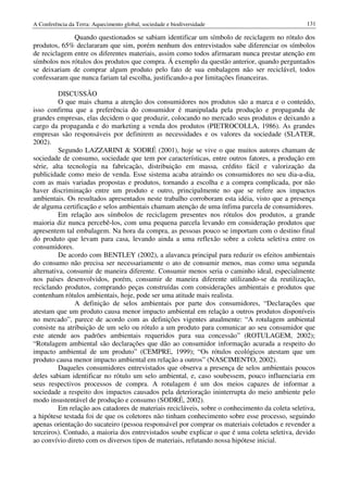 A Conferência da Terra: Aquecimento global, sociedade e biodiversidade                            131

              Quando questionados se sabiam identificar um símbolo de reciclagem no rótulo dos
produtos, 65% declararam que sim, porém nenhum dos entrevistados sabe diferenciar os símbolos
de reciclagem entre os diferentes materiais, assim como todos afirmaram nunca prestar atenção em
símbolos nos rótulos dos produtos que compra. Á exemplo da questão anterior, quando perguntados
se deixariam de comprar algum produto pelo fato de sua embalagem não ser reciclável, todos
confessaram que nunca fariam tal escolha, justificando-a por limitações financeiras.

          DISCUSSÃO
          O que mais chama a atenção dos consumidores nos produtos são a marca e o conteúdo,
isso confirma que a preferência do consumidor é manipulada pela produção e propaganda de
grandes empresas, elas decidem o que produzir, colocando no mercado seus produtos e deixando a
cargo da propaganda e do marketing a venda dos produtos (PIETROCOLLA, 1986). As grandes
empresas são responsáveis por definirem as necessidades e os valores da sociedade (SLATER,
2002).
          Segundo LAZZARINI & SODRÉ (2001), hoje se vive o que muitos autores chamam de
sociedade de consumo, sociedade que tem por características, entre outros fatores, a produção em
série, alta tecnologia na fabricação, distribuição em massa, crédito fácil e valorização da
publicidade como meio de venda. Esse sistema acaba atraindo os consumidores no seu dia-a-dia,
com as mais variadas propostas e produtos, tornando a escolha e a compra complicada, por não
haver discriminação entre um produto e outro, principalmente no que se refere aos impactos
ambientais. Os resultados apresentados neste trabalho corroboram esta idéia, visto que a presença
de alguma certificação e selos ambientais chamam atenção de uma ínfima parcela de consumidores.
          Em relação aos símbolos de reciclagem presentes nos rótulos dos produtos, a grande
maioria diz nunca percebê-los, com uma pequena parcela levando em consideração produtos que
apresentem tal embalagem. Na hora da compra, as pessoas pouco se importam com o destino final
do produto que levam para casa, levando ainda a uma reflexão sobre a coleta seletiva entre os
consumidores.
          De acordo com BENTLEY (2002), a alavanca principal para reduzir os efeitos ambientais
do consumo não precisa ser necessariamente o ato de consumir menos, mas como uma segunda
alternativa, consumir de maneira diferente. Consumir menos seria o caminho ideal, especialmente
nos países desenvolvidos, porém, consumir de maneira diferente utilizando-se da reutilização,
reciclando produtos, comprando peças construídas com considerações ambientais e produtos que
contenham rótulos ambientais, hoje, pode ser uma atitude mais realista.
               A definição de selos ambientais por parte dos consumidores, “Declarações que
atestam que um produto causa menor impacto ambiental em relação a outros produtos disponíveis
no mercado”, parece de acordo com as definições vigentes atualmente: “A rotulagem ambiental
consiste na atribuição de um selo ou rótulo a um produto para comunicar ao seu consumidor que
este atende aos padrões ambientais requeridos para sua concessão” (ROTULAGEM, 2002);
“Rotulagem ambiental são declarações que dão ao consumidor informação acurada a respeito do
impacto ambiental de um produto” (CEMPRE, 1999); “Os rótulos ecológicos atestam que um
produto causa menor impacto ambiental em relação a outros” (NASCIMENTO, 2002).
          Daqueles consumidores entrevistados que observa a presença de selos ambientais poucos
deles sabiam identificar no rótulo um selo ambiental, e, caso soubessem, pouco influenciaria em
seus respectivos processos de compra. A rotulagem é um dos meios capazes de informar a
sociedade a respeito dos impactos causados pela deterioração ininterrupta do meio ambiente pelo
modo insustentável de produção e consumo (SODRÉ, 2002).
          Em relação aos catadores de materiais recicláveis, sobre o conhecimento da coleta seletiva,
a hipótese testada foi de que os coletores não tinham conhecimento sobre esse processo, seguindo
apenas orientação do sucateiro (pessoa responsável por comprar os materiais coletados e revender a
terceiros). Contudo, a maioria dos entrevistados soube explicar o que é uma coleta seletiva, devido
ao convívio direto com os diversos tipos de materiais, refutando nossa hipótese inicial.
 