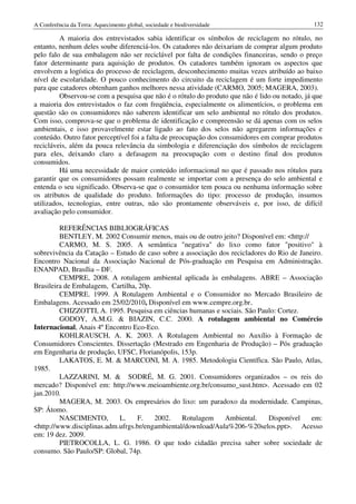 A Conferência da Terra: Aquecimento global, sociedade e biodiversidade                         132

         A maioria dos entrevistados sabia identificar os símbolos de reciclagem no rótulo, no
entanto, nenhum deles soube diferenciá-los. Os catadores não deixariam de comprar algum produto
pelo falo de sua embalagem não ser reciclável por falta de condições financeiras, sendo o preço
fator determinante para aquisição de produtos. Os catadores também ignoram os aspectos que
envolvem a logística do processo de reciclagem, desconhecimento muitas vezes atribuído ao baixo
nível de escolaridade. O pouco conhecimento do circuito da reciclagem é um forte impedimento
para que catadores obtenham ganhos melhores nessa atividade (CARMO, 2005; MAGERA, 2003).
         Observou-se com a pesquisa que não é o rótulo do produto que não é lido ou notado, já que
a maioria dos entrevistados o faz com freqüência, especialmente os alimentícios, o problema em
questão são os consumidores não saberem identificar um selo ambiental no rótulo dos produtos.
Com isso, comprova-se que o problema de identificação e compreensão se dá apenas com os selos
ambientais, e isso provavelmente estar ligado ao fato dos selos não agregarem informações e
conteúdo. Outro fator perceptível foi a falta de preocupação dos consumidores em comprar produtos
recicláveis, além da pouca relevância da simbologia e diferenciação dos símbolos de reciclagem
para eles, deixando claro a defasagem na preocupação com o destino final dos produtos
consumidos.
         Há uma necessidade de maior conteúdo informacional no que é passado nos rótulos para
garantir que os consumidores possam realmente se importar com a presença do selo ambiental e
entenda o seu significado. Observa-se que o consumidor tem pouca ou nenhuma informação sobre
os atributos de qualidade do produto. Informações do tipo: processo de produção, insumos
utilizados, tecnologias, entre outras, não são prontamente observáveis e, por isso, de difícil
avaliação pelo consumidor.

         REFERÊNCIAS BIBLIOGRÁFICAS
         BENTLEY, M. 2002 Consumir menos, mais ou de outro jeito? Disponível em: <http://
         CARMO, M. S. 2005. A semântica "negativa" do lixo como fator "positivo" à
sobrevivência da Catação – Estudo de caso sobre a associação dos recicladores do Rio de Janeiro.
Encontro Nacional da Associação Nacional de Pós-graduação em Pesquisa em Administração.
ENANPAD, Brasília – DF.
         CEMPRE, 2008. A rotulagem ambiental aplicada às embalagens. ABRE – Associação
Brasileira de Embalagem, Cartilha, 20p.
         CEMPRE. 1999. A Rotulagem Ambiental e o Consumidor no Mercado Brasileiro de
Embalagens. Acessado em 25/02/2010, Disponível em www.cempre.org.br.
         CHIZZOTTI, A. 1995. Pesquisa em ciências humanas e sociais. São Paulo: Cortez.
         GODOY, A.M.G. & BIAZIN, C.C. 2000. A rotulagem ambiental no Comércio
Internacional, Anais 4º Encontro Eco-Eco.
         KOHLRAUSCH, A. K. 2003. A Rotulagem Ambiental no Auxílio à Formação de
Consumidores Conscientes. Dissertação (Mestrado em Engenharia de Produção) – Pós graduação
em Engenharia de produção, UFSC, Florianópolis, 153p.
         LAKATOS, E. M. & MARCONI, M. A. 1985. Metodologia Científica. São Paulo, Atlas,
1985.
         LAZZARINI, M. & SODRÉ, M. G. 2001. Consumidores organizados – os reis do
mercado? Disponível em: http://www.meioambiente.org.br/consumo_sust.htm>. Acessado em 02
jan.2010.
         MAGERA, M. 2003. Os empresários do lixo: um paradoxo da modernidade. Campinas,
SP: Átomo.
         NASCIMENTO,        L.    F.    2002.    Rotulagem     Ambiental.     Disponível    em:
<http://www.disciplinas.adm.ufrgs.br/engambiental/download/Aula%206-%20selos.ppt>. Acesso
em: 19 dez. 2009.
         PIETROCOLLA, L. G. 1986. O que todo cidadão precisa saber sobre sociedade de
consumo. São Paulo/SP: Global, 74p.
 