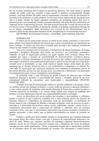 A Conferência da Terra: Aquecimento global, sociedade e biodiversidade                             135

the use of green marketing and its impact on purchasing decisions. The study aimed to identify
whether the public could pay searched a larger amount to purchase environmentally friendly
products, assessing whether the public trust in organizations concerned with the environment by
investing in the production of green products, list the main factors influencing the buying decision
and to evaluate whether the higher education institutions are promoting actions that excel in
promoting a new environmentally friendly consumer rationality and verify that the certifications are
important factors in purchasing decisions. The field research found that, overall, the university has
not become aware of the possibility of altering the attitudes of polluting organizations through the
act of making consumption. Other information was received for the aforementioned lack of
proactive efforts by the educational institution for the strengthening of environmental awareness.
         KEYWORDS: Environmental awareness, sustainability, green marketing, Education

          INTRODUÇÃO
          É notório que há muito tempo estamos no limiar de um cenário catastrófico e irreversível
para o planeta. Este inquestionalmente não suporta mais o ritmo consumista que nos imprimimos no
nosso cotidiano. O clamor por uma nova sociedade mais racional e por empresas sustentáveis
tornam-se mais latentes no cenário mundial.
          Uma nova consciência faz-se necessário, o desligamento de antigos paradigmas, de antigas
tautologias e paradoxos, almejando, desta forma, um consumo e um crescimento sustentado e
ordenado, no qual as organizações possuem um papel singular nesta evolução. Diante desta
realidade que sugere a inserção da sustentabilidade do desenvolvimento econômico, poucas
organizações se mostram simpatizantes na inserção de processo que venham a causar uma produção
mais limpa e sustentável. Uma grande parcela preocupa-se apenas em não divergir com a legislação,
evitando assim as penalidades, ou seja, ainda situam-se naquele estágio inerte diante das ações
antrópicas que as mesmas promovem para os seus colaboradores, à população e ao planeta. Por
outro lado, há organizações que conseguem interpretar essas mudanças de paradigmas através de
um prisma diferente, prisma esse que enxerga novas conveniências e diferenciais, e já direcionam
seus planejamentos para as novas contingências mercadológicas.
          O marketing verde é uma ferramenta de gestão holística de processos que alvitram
identificar, antecipar e satisfazer as necessidades dos clientes e sociedade, através de um novo
ordenamento balizado na consonância entre lucratividade e sustentabilidade. (PEATTIE;
CHARTER, 2003).
         A função deste tipo de marketing que enfatiza as questões ambientais é de agregar valores
aos produtos através dos enfoques ecológicos e sociais, tendo por preceitos a educação ambiental e
os seus valores gerados. O marketing verde quando planejado de forma ética e moral, incentiva o
consumo consciente da sociedade, e ao mesmo tempo projeta uma imagem de qualidade dos
produtos e de uma organização ciente de suas responsabilidades perante a sociedade.
         Assim, em decorrência dos novos cenários que ressaltam o meio ambiente e, sobretudo,
perante o contexto de que é plausível contribuir com o meio ambiente através das decisões de
consumo, enfatiza-se a importância da consciência verde nas universidades. As Instituições de
Ensino Superior tem a obrigação de difundir a educação ambiental, como um processo no qual o
indivíduo e a coletividade desenvolvem valores sociais, habilidades, atitudes, valores sociais e
competências direcionadas para a conservação do ambiente e, sobretudo, para um consumo
consciente e ético, visto que, os universitários representam uma parcela consumista considerável e
poderão representar a força motriz para as futuras transformações em termos de consumo no
mundo.
          Portanto, a justificativa deste trabalho encontra-se na importância que a temática ambiental
tem tomado dentro das esferas sociais, visto que, o processo de conscientização ambiental é um
dever de todos. Mesmo que estejamos inseridos em paradigma capitalista desenvolvimentista,
podemos através de um consumo consciente cooperar com a diminuição dos níveis de poluição
causados por nós e pelas organizações. Assim, é importante ressaltar que os universitários poderão
ser os principais atores de uma transformação de consumo. Por conseguinte o estudo procura
 
