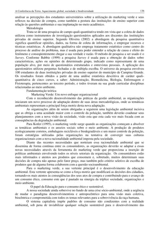 A Conferência da Terra: Aquecimento global, sociedade e biodiversidade                          136

analisar as percepções dos estudantes universitários sobre a utilização do marketing verde e seus
reflexos na decisão de compra, como também a postura das instituições de ensino superior com
relação às questões ambientais e sua implantação no meio acadêmico.
         Metodologia
         Trata-se de uma pesquisa de campo quali-quantitativa tendo em vista que a coleta de dados
utilizou como instrumentos de investigação questionários aplicados aos discentes das instituições
privadas de ensino superior. Segundo Oliveira (2002) a abordagem da pesquisa quantitativa
significa quantificar opiniões, dados, na forma de coleta de informações, e empregar recursos e
técnicas estatísticas. A abordagem qualitativa não emprega tratamento estatístico como centro do
processo de análise do problema, mas é usada para poder entender a relação de causa e efeito do
fenômeno e conseqüentemente chegar a sua verdade e razão. O método de pesquisa a ser usado é o
Survey. Conforme Babbie (1999) a pesquisa Survey é usada para a obtenção de dados sobre
características, ações ou opiniões de determinado grupo, indicado como representante de uma
população alvo, por meio de questionários estruturados e entrevistas pessoais. A aplicação dos
questionários utilizou perguntas fechadas e de múltipla escolha. O universo da pesquisa envolveu
100 estudantes de duas instituições privadas de ensino superior do município de Campina Grande.
Os resultados foram obtidos a partir de uma análise estatística descritiva de caráter quali-
quantitativa de cinco cursos, a saber: Administração, Biomedicina, Biologia, Enfermagem e
Fisioterapia, pertencentes ao terceiro período, e todos tiveram na sua grade curricular disciplinas
relacionadas ao meio ambiente.
         Fundamentação teórica
              Marketing Verde: Um novo enfoque organizacional
         Com o reconhecido desenvolvimento das práticas da gestão ambiental, as organizações
iniciaram um novo processo de adaptação dentro de suas áreas mercadológicas, onde as temáticas
ambientais representam a principal força motriz desta nova adaptação.
         As organizações além de serem obrigadas a seguirem uma legislação ambiental incisiva
que as obriga a uma acuidade maior com o controle da poluição, também deverão coadunar seus
planejamentos com a nova visão da sociedade, visão esta que esta cada vez mais focada com as
conseqüências da degradação ambiental.
         Para Kotler (1995), o marketing verde surge quando as organizações começam a absolver
as temáticas ambientais e os anseios sociais sobre o meio ambiente. A produção de produtos
ecologicamente corretos, embalagens recicláveis e biodegradáveis e um maior controle da poluição,
foram estratégias utilizadas pelas organizações na tentativa de convergir suas culturas
organizacionais com a nova racionalidade ambiental imposta pela sociedade.
         Diante das recentes necessidades que norteiam essa racionalidade ambiental que se
dissemina de forma contínua entre os consumidores, as organizações deverão se adaptar a essas
novas necessidades através da ferramenta do marketing verde que proporciona a inserção de
políticas ambientais envolvendo todos os níveis setoriais da organização. Os consumidores estão
mais informados e atentos aos produtos que consomem e, sobretudo, muitos determinam suas
decisões de compra não apenas pelo fator preço, mas também pelo critério seletivo de escolha de
produtos que de alguma forma colaborem com a questão socioambiental.
         Para o marketing verde, a sua vertente principal é o desenvolvimento da educação
ambiental. Esta vertente apresenta-se como a força motriz que modificará as decisões dos cidadãos,
tornando-os mais atentos às conseqüências dos seus atos de compra e contribuindo para o avanço de
um consumo ético, consumo este que é pautado na sinergia da tríplice sociedade, organizações e
meio ambiente.
             O papel da Educação para o consumo ético e sustentável.
         A nossa sociedade ainda sobrevive no fundo de uma crise sócio-ambiental, onde a urgência
de mudar o paradigma desenvolvimentista e antropocêntrico para uma visão mais coletiva,
biocêntrica e comprometida com todos os temas relevantes para a sobrevivência da raça humana.
         O sistema capitalista impõe padrões de consumo não condizentes com a realidade
ambiental, sob pena de inviabilizar qualquer solução sustentável para o desenvolvimento das
 