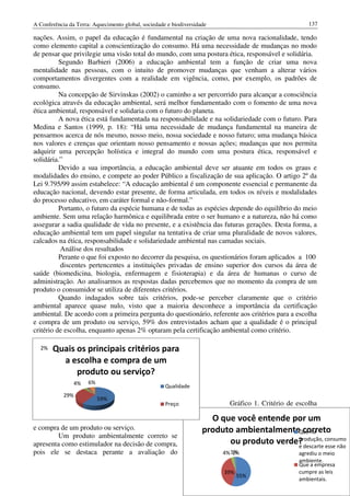 A Conferência da Terra: Aquecimento global, sociedade e biodiversidade                               137

nações. Assim, o papel da educação é fundamental na criação de uma nova racionalidade, tendo
                                  ação                        ção
como elemento capital a conscientização do consumo. Há uma necessidade de mudanças no modo
de pensar que privilegie uma visão total do mundo, com uma postura ética, responsável e solidária.
          Segundo Barbieri (2006) a educação ambiental tem a função de criar uma nova
                                                                         unção
mentalidade nas pessoas, com o intuito de promover mudanças que venham a alterar vários
comportamentos divergentes com a realidade em vigência, como, por exemplo, os padrões de
consumo.
          Na concepção de Sirvinskas (2002) o caminho a ser percorrido para alcançar a consciência
                               vinskas
ecológica através da educação ambiental será melhor fundamentado com o fomento de uma nova
                                 ambiental,
ética ambiental, responsável e solidaria com o futuro do planeta.
                           vel
          A nova ética está fundamentada na responsabilidade e na solidariedade com o futuro. Para
Medina e Santos (1999, p. 18): “Há uma necessidade de mudança fundamental na maneira de
                                 ):
pensarmos acerca de nós mesmo, nosso meio, nossa sociedade e nosso futuro; uma mudança básica
nos valores e crenças que orientam nosso pensamento e nossas ações; mudanças que nos permita
adquirir uma percepção holística e integral do mundo com uma postura ética, responsável e
solidária.”
          Devido a sua importância, a educação ambiental deve ser atuante em todos os graus e
modalidades do ensino, e compete ao poder Público a fiscalização de sua aplica
                                                                            aplicação. O artigo 2º da
Lei 9.795/99 assim estabelece: “A educação ambiental é um componente essencial e permanente da
educação nacional, devendo estar presente, de forma articulada, em todos os níveis e modalidades
do processo educativo, em caráter formal e não
                                            não-formal.”
          Portanto, o futuro da espécie humana e de todas as espécies depende do equilíbrio do meio
ambiente. Sem uma relação harmônica e equilibrada entre o ser humano e a natureza, não há como
assegurar a sadia qualidade de vida no presente, e a existência das futuras gerações. Desta forma, a
educação ambiental tem um papel singular na tentativa de criar uma pluralidade de novos valores,
calcados na ética, responsabilidade e solidariedade ambiental nas camadas sociais.
          Análise dos resultados
          Perante o que foi exposto no decorrer da pesquisa, os questionários foram aplicados a 100
          discentes pertencentes a instituições privadas de ensino superior dos curcursos da área de
saúde (biomedicina, biologia, enfermagem e fisioterapia) e da área de humanas o curso de
administração. Ao analisarmos as respostas dadas percebemos que no momento da compra de um
produto o consumidor se utiliza de diferentes critérios.
          Quando indagados sobre tais critérios, pode se perceber claramente que o critério
              ndo                                     pode-se
ambiental aparece quase nulo, visto que a maioria desconhece a importância da certificação
ambiental. De acordo com a primeira pergunta do questionário, referente aos critérios para a escolha
e compra de um produto ou serviço, 59% dos entrevistados acham que a qualidade é o principal
critério de escolha, enquanto apenas 2% optaram pela certificação ambiental como critério.

  2%   Quais os principais critérios para
         a escolha e compra de um
             produto ou serviço?
                  4%   6%
                                                     Qualidade
            29%
                            59%
                                                     Preço                 Gráfico 1 Critério de escolha
                                                                                   1.

                                                                      O que você entende por um
e compra de um produto ou serviço.
                  oduto                                             produto ambientalmenteQue na
                                                                                            correto
        Um produto ambientalmente correto se
apresenta como estimulador na decisão de compra,                          ou produto verde? descarte consumo
                                                                                          produção,
                                                                                          e          esse não
pois ele se destaca perante a avaliação do                               4% 1%
                                                                             1%                   agrediu o meio
                                                                                                  ambiente.
                                                                                                  Que a empresa
                                                                          39%                     cumpre as leis
                                                                                55%
                                                                                                  ambientais.
 
