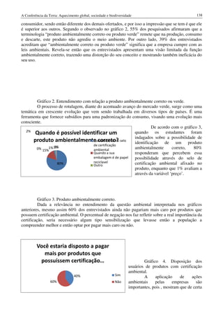 A Conferência da Terra: Aquecimento global, sociedade e biodiversidade                                   138

consumidor, sendo então diferente dos demais ofertados, e por isso a impressão que se tem é que ele
é superior aos outros. Segundo o observado no gráfico 2, 55% dos pesquisados afirmaram que a
terminologia “produto ambientalmente correto ou produto verde” remete que na produção, consumo
e descarte, este produto não agrediu o meio ambiente. Por outro lado, 39% dos entrevistados
acreditam que “ambientalmente correto ou produto verde” significa que a empresa cumpre com as
leis ambientais. Revela-se então que os entrevistados apresentam uma visão limitada da função
ambientalmente correto, trazendo uma distorção do seu conceito e mostrando também ineficácia do
seu uso.




        Gráfico 2. Entendimento com relação a produto ambientalmente correto ou verde.
        O processo de rotulagem, diante do acentuado avanço do mercado verde, surge como uma
temática em crescente evolução que vem sendo trabalhada em diversos tipos de países. É uma
ferramenta que fornece subsídios para uma padronização do consumo, visando uma evolução mais
consciente.
                                                                      De acordo com o gráfico 3,
   2%
        Quando é possível identificar um                    quando      os   estudantes   foram
                                                            indagados sobre a possibilidade de
       produto ambientalmente correto? selo identificação de um produto
                                       Quando possui o
                                       de certificação
                 1%
        0% 15%1% 1%                    ambiental            ambientalmente       correto,  80%
                                       Quando a sua         responderam que percebem essa
                                       embalagem é de papel possibilidade através do selo de
                   80%                 reciclavel
                                       Outro                certificação ambiental afixado no
                                                            produto, enquanto que 1% avaliam a
                                                            através da variável ‘preço’.




          Gráfico 3. Produto ambientalmente correto.
          Dada a relevância no entendimento da questão ambiental interpretada nos gráficos
anteriores, mesmo assim 60% dos entrevistados ainda não pagariam mais caro por produtos que
possuem certificação ambiental. O percentual de negação nos faz refletir sobre a real importância da
certificação, seria necessário algum tipo sensibilização que levasse então a população a
compreender melhor e então optar por pagar mais caro ou não.



         Você estaria disposto a pagar
            mais por produtos que
          possuíssem certificação…                                          Gráfico 4. Disposição dos
                                                                    usuários de produtos com certificação
                                                                    ambiental.
                                                           Sim
                                 40%                                        A     aplicação     de    ações
                  60%                                      Não      ambientais    pelas     empresas    são
                                                                    importantes, pois , mostram que de certa
 
