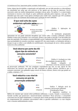 A Conferência da Terra: Aquecimento global, sociedade e biodiversidade                                139

forma, algum tipo de trabalho a organização está aplicando, por um lado percebe-se a desconfiança
do consumidor por achar que esse processo se faz apenas por um jogo de interesses. Faz-se
necessário então um melhor planejamento estratégico dessas ações. No gráfico 5, os entrevistados
mostraram-se receosos com relação as ações ambientais aplicadas pelas empresas, visto que 32%
entendem que estas ações visam apenas estratégias para vender mais, enquanto que 14% acreditam
que essas ações são realmente direcionadas para a proteção do meio ambiente.

           O que você acha das açoes
          ambientais aplicadas pelas… para
                               Uma estratégia
                                           vender mais
                  6% 2%
            14%             32%
                                                                                 Gráfico 5. Aplicações de
                                            Passar uma imagem
                                                                         ações ambientais.
            18%                            correta para os seus
                          28%              clientes
                                                                      As instituições pesquisadas
apresentam em sua grade curricular disciplinas que versão sobre a temática ambiental, utilizam
também eventos para estimular o uso consciente, porém o que ainda se percebe é um descrédito por
parte dos partícipes. Em relação a responsabilidade social e ambiental das IES para a construção de
uma racionalidade de consumo consciente, segundo 62% dos entrevistados, as instituições deixam a
desejar no que se refere a um trabalho de sensibilização e disseminação de novos valores pautados
numa nova ética ambiental.

          Você observa por parte das IES
            algum tipo de estímulo ao
              consumo consciente?
                   10% 3%
                                                      Raramente
                                                                 Gráfico 6. Avaliação na visão
                25%                                   Nunca
                           62%                          dos estudantes da ação das IES.
                                           Sempre                Quando        indagados     se
                                                        reduziriam o nível de consumo em prol
da preservação ambiental, 79% dos estudantes responderam que sim, ou seja, apesar de não
observarem um incentivo por parte das IES constatado no gráfico anterior, percebe-se que o
consumo consciente vem ganhando espaço através de fatores externos, fatores esses que podem ser
a mídia, a internet, a TV.

         Você reduziria o seu nível de
             consumo em prol da
           preservação ambiental?
                      6%
               15%
                                                      Sim
                                                                 Gráfico 7. Relação nível de
                                                      Não
                           79%                          consumo e preservação ambiental.
                                             Depende             Considerações Finais
                                                                 É imperativo modificar os
hábitos de consumo que causam sérios problemas ambientais e sociais, freando o consumismo e
fazendo escolhas que promovam o desenvolvimento sustentável. Nesse processo, o consumidor
consciente tem um papel fundamental. A realização deste estudo permitiu um melhor entendimento
do comportamento dos estudantes universitários sobre as questões ambientais e as suas relações
com o consumo ambientalmente correto.
 