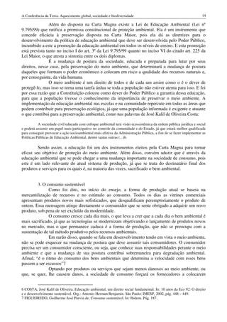 A Conferência da Terra: Aquecimento global, sociedade e biodiversidade                                             14

                Além do disposto na Carta Magna existe a Lei de Educação Ambiental (Lei nº
9.795/99) que ratifica a premissa constitucional de proteção ambiental. Ela é um instrumento que
concede eficácia à preservação disposta na Carta Maior, pois ela dá as diretrizes para o
desenvolvimento da política de educação ambiental que deve ser desenvolvida pelo Poder Público,
incumbido a este a promoção da educação ambiental em todos os níveis de ensino. E esta promoção
está prevista tanto no inciso I do art. 3º da Lei 9.795/99 quanto no inciso VI do citado art. 225 da
Lei Maior, o que atesta a sintonia entre os dois diplomas.
                É a mudança de postura da sociedade, educada e preparada para lutar por seus
direitos, nesse caso, pela preservação do meio ambiente, que determinará a mudança de postura
daqueles que formam o poder econômico e colocam em risco a qualidade dos recursos naturais e,
por conseguinte, da vida humana.
                O meio ambiente é um direito de todos e de cada um assim como o é o dever de
protegê-lo, mas isso se torna uma tarefa árdua se toda a população não estiver atenta para isso. E foi
por essa razão que a Constituição colocou como dever do Poder Público a garantia dessa educação,
para que a população tivesse o conhecimento da importância de preservar o meio ambiente. A
implementação da educação ambiental nas escolas e na comunidade repercute em todas as áreas que
podem contribuir para preservação ecológica, já que uma população informada é exigente e atuante
o que contribui para a preservação ambiental, como nas palavras de José Kalil de Oliveira Costa:

           A sociedade civil educada com enfoque ambiental terá visão ecossistêmica da ordem pública jurídica e social
e poderá assumir um papel mais participativo no controle da comunidade e do Estado, já que estará melhor qualificada
para conseguir provocar a ação socioambiental mais efetiva da Administração Pública, a fim de se fazer implementar as
Políticas Públicas de Educação Ambiental, dentre tantas outras (...)6.

         Sendo assim, a educação foi um dos instrumentos eleitos pela Carta Magna para tornar
eficaz seu objetivo de proteção do meio ambiente. Além disso, convém aduzir que é através da
educação ambiental que se pode chegar a uma mudança importante na sociedade de consumo, pois
este é um lado relevante do atual sistema de produção, já que se trata do destinatário final dos
produtos e serviços para os quais é, na maioria das vezes, sacrificado o bem ambiental.


         3. O consumo sustentável
               Como foi dito, no início do ensejo, a forma de produção atual se baseia na
mercantilização de recursos e no estímulo ao consumo. Todos os dias as vitrines comerciais
apresentam produtos novos mais sofisticados, que desqualificam peremptoriamente o produto de
ontem. Essa mensagem atinge diretamente o consumidor que se sente obrigado a adquirir um novo
produto, sob pena de ser excluído da modernidade.
               O consumo cresce cada dia mais, o que leva a crer que a cada dia o bem ambiental é
mais sacrificado, já que as tecnologias se modernizam objetivando o lançamento de produtos novos
no mercado, mas o que permanece caduca é a forma de produção, que não se preocupa com a
sustentação de tal método produtivo pelos recursos ambientais.
               Em razão disso, quando se fala em desenvolvimento tendo em vista o meio ambiente,
não se pode esquecer na mudança de postura que deve assumir tais consumidores. O consumidor
precisa ser um consumidor consciente, ou seja, que conhece suas responsabilidades perante o meio
ambiente e que a mudança de sua postura contribui sobremaneira para degradação ambiental.
Afinal, “é o ritmo do consumo dos bens ambientais que determina a velocidade com esses bens
passem a ser escassos”7
               Optando por produtos ou serviços que sejam menos danosos ao meio ambiente, ou
que, se quer, lhe causem danos, a sociedade de consumo forçará os fornecedores a colocarem


6 COSTA, José Kalil de Oliveira. Educação ambiental, um direito social fundamental. In: 10 anos da Eco 92: O direito
e o desenvolvimento sustentável. Org.: Antonio Herman Benjamin. São Paulo: IMESP, 2002, pág. 448 – 449.
7 FIGUEIREDO, Guilherme José Purvin de. Consumo sustentável. In: Ibidem. Pág. 187.
 