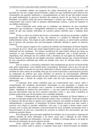 A Conferência da Terra: Aquecimento global, sociedade e biodiversidade                           140

         Os resultados obtidos nas pesquisas de campo demonstram que o consumidor esta
passando por um novo estágio desenvolvimento, estágio esse que notabilizasse pelo interesse dos
consumidores nas questões ambientais e, conseqüentemente, no fator de que eles podem assumir
um papel fundamental no processo decisório das empresas através da sua força de consumo.
Entretanto, este público ainda não possui informações e critérios que venham a desenvolver um
conhecimento mais conciso sobre os produtos ambientalmente corretos, a ponto de mudarem os
seus hábitos tradicionais.
         Ficou evidenciado neste estudo que os estudantes são detentores de uma consciência
ambiental e que reconhecem o desequilíbrio ambiental em vigência, no entanto ainda não estão
cientes de que suas atitudes individuais de consumo podem contribuir para a mudança deste
cenário.
         No que se refere aos critérios que levam o consumidor a decidir por um produto, o público
pesquisado optou pela qualidade, ou seja, não interessa se o produto foi fabricado de forma
ambientalmente correta. Em relação às ações ambientais das empresas, os entrevistados acreditam
que as mesmas não possuem uma real preocupação ambiental, detendo-se apenas no interesse
comercial.
         Um dos aspectos negativos foi à ausência de estímulos das Instituições de Ensino Superior
na formação de novos valores que seriam imprescindíveis para a composição de uma consciência
ambiental real dos estudantes. Um número considerável de entrevistados afirmou que nunca ou
raramente as suas Instituições ressaltaram as questões ambientais com a devida precisão e
importância. Esta afirmação nos leva refletir sobre a eficiência do real papel das Instituições de
Ensino Superior na formação de um cidadão consciente, cabendo destacar que o desenvolvimento
de uma consciência ambiental que reflita em atitudes reais, deve ser iniciada desde o ensino
fundamental.
         Face ao exposto, a consciência ambiental é fator fundamental que deverá ser desenvolvida
tanto pelas organizações, como também pelos consumidores. Entretanto, nota-se que este tipo de
consciência ainda se encontra em uma fase embrionária no Brasil, requerendo assim uma maior pro
atividade de vários setores da sociedade. Para que isso ocorra é necessária a intervenção do governo
na composição de políticas que sejam eficientes no processo de conscientização ambiental
principalmente em relação a preservação do meio ambiente e ao consumo ambientalmente correto,
considerando que a decisão de compra está sendo cada dia mais repassada para crianças e
adolescentes.
         A realização deste estudo contribuiu para um esclarecimento mais conciso sobre o
comportamento dos estudantes universitários relacionados às suas percepções a respeito das
questões ambientais e suas relações com o consumo. A consciência ambiental ainda precisa ser
melhor trabalhada no intelecto dos universitários e nas suas respectivas instituições de ensino,
para que efetivamente surja um novo consumo consciente e ético, e que venha a modificar as
posturas empresariais que são divergentes com a realidade ambiental.
         Portanto, é fundamental que as empresas, sociedade, Instituições de Ensino Superior e o
governo se unam para atingir uma conscientização coletiva, ética e sustentável. Como por exemplo,
as empresas não devem deter-se apenas com o papel comercial, mas também na função de educar
ambientalmente o consumidor, as Instituições de Ensino Superior deverão estar mais cientes e
sensíveis com relação às questões ambientais, visto que, o seu papel é formar atores sociais
racionais com os temas que norteiam o desenvolvimento de nossa sociedade, favorecendo assim o
desenvolvimento de uma nova consciência de consumo no intelecto dos universitários que será
sentida em gerações futuras.
         Por conseguinte, para uma maior amplitude de resultados, faz-se necessário a conjectura de
análises oriundas de outras instituições e de outros cursos para a obtenção de uma melhor
diversidade e qualidade nas informações, visto que, o trabalho se restringiu apenas a um grupo de
discentes de instituições de ensino superior privado.
         Como sugestões para estudos que abordam temáticas associadas com os assuntos
trabalhados no estudo, pode-se analisar os seguintes temas para o desenvolvimento de trabalhos
 